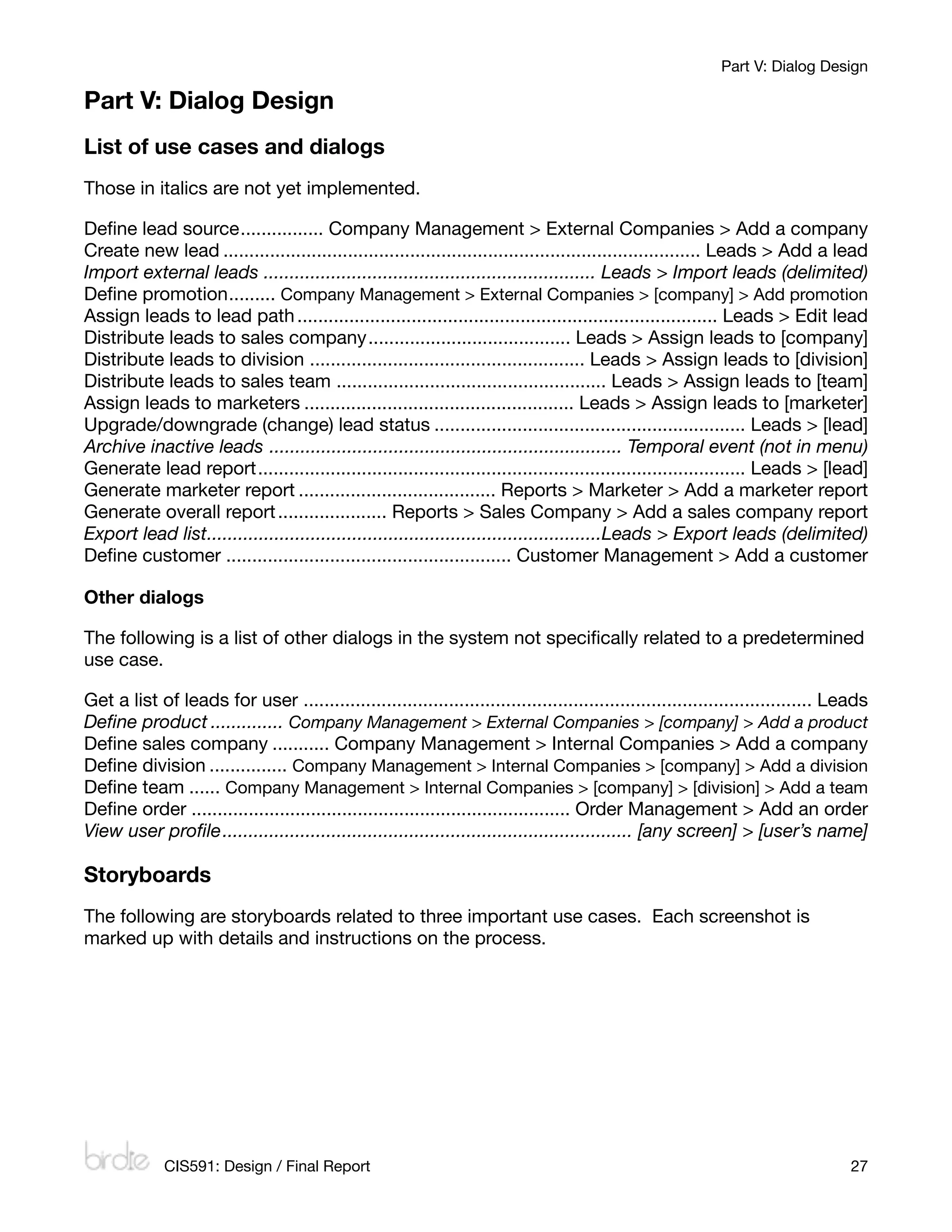 Part V: Dialog Design

Part V: Dialog Design
List of use cases and dialogs
Those in italics are not yet implemented.

Deﬁne lead source	................ Company Management > External Companies > Add a company
Create new lead	............................................................................................ Leads > Add a lead
Import external leads	................................................................ Leads > Import leads (delimited)
Deﬁne promotion	    ......... Company Management > External Companies > [company] > Add promotion
Assign leads to lead path	................................................................................. Leads > Edit lead
Distribute leads to sales company	             ....................................... Leads > Assign leads to [company]
Distribute leads to division	..................................................... Leads > Assign leads to [division]
Distribute leads to sales team	.................................................... Leads > Assign leads to [team]
Assign leads to marketers	.................................................... Leads > Assign leads to [marketer]
Upgrade/downgrade (change) lead status	............................................................ Leads > [lead]
Archive inactive leads 	.................................................................... Temporal event (not in menu)
Generate lead report	     .............................................................................................. Leads > [lead]
Generate marketer report	...................................... Reports > Marketer > Add a marketer report
Generate overall report	..................... Reports > Sales Company > Add a sales company report
Export lead list	
                ............................................................................Leads > Export leads (delimited)
Deﬁne customer	....................................................... Customer Management > Add a customer

Other dialogs

The following is a list of other dialogs in the system not speciﬁcally related to a predetermined
use case.

Get a list of leads for user	.................................................................................................. Leads
Deﬁne product	.............. Company Management > External Companies > [company] > Add a product
Deﬁne sales company	........... Company Management > Internal Companies > Add a company
Deﬁne division	............... Company Management > Internal Companies > [company] > Add a division
Deﬁne team	...... Company Management > Internal Companies > [company] > [division] > Add a team
Deﬁne order
......................................................................... Order Management > Add an order
View user proﬁle
............................................................................... [any screen] > [user’s name]

Storyboards
The following are storyboards related to three important use cases. Each screenshot is
marked up with details and instructions on the process.




             CIS591: Design / Final Report
                                                                                         27
 