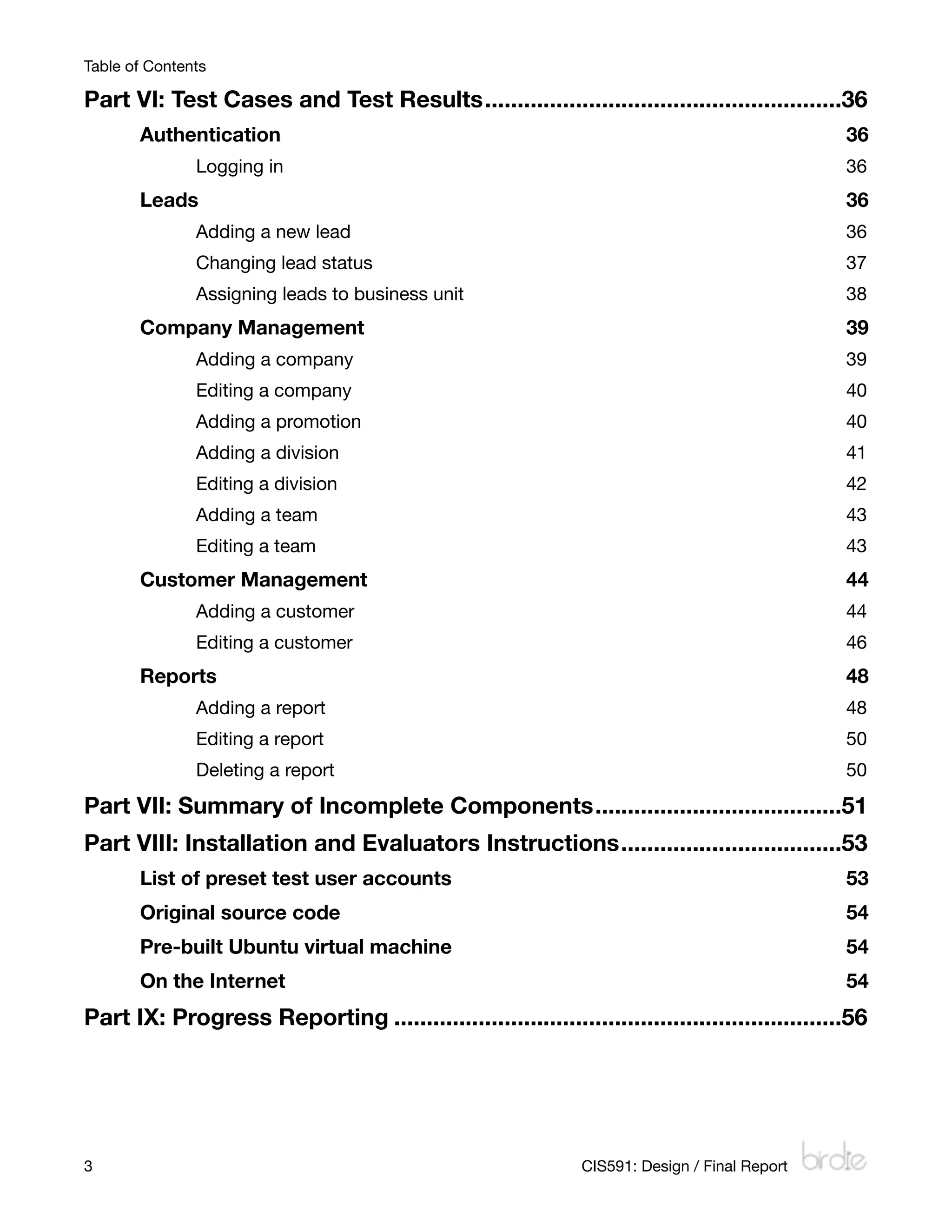Table of Contents

Part VI: Test Cases and Test Results
.......................................................36
       Authentication
                                                                          36
               Logging in
                                                                      36
       Leads 
                                                                                  36
               Adding a new lead
                                                               36
               Changing lead status
                                                            37
               Assigning leads to business unit
                                                38
       Company Management
                                                                      39
               Adding a company
                                                                39
               Editing a company
                                                               40
               Adding a promotion
                                                              40
               Adding a division
                                                               41
               Editing a division
                                                              42
               Adding a team
                                                                   43
               Editing a team
                                                                  43
       Customer Management
                                                                     44
               Adding a customer
                                                               44
               Editing a customer
                                                              46
       Reports
                                                                                 48
               Adding a report
                                                                 48
               Editing a report
                                                                50
               Deleting a report
                                                               50

Part VII: Summary of Incomplete Components
......................................51
Part VIII: Installation and Evaluators Instructions
..................................53
       List of preset test user accounts
                                                       53
       Original source code
                                                                    54
       Pre-built Ubuntu virtual machine
                                                        54
       On the Internet
                                                                         54
Part IX: Progress Reporting
.....................................................................56




3
                                                            CIS591: Design / Final Report
 