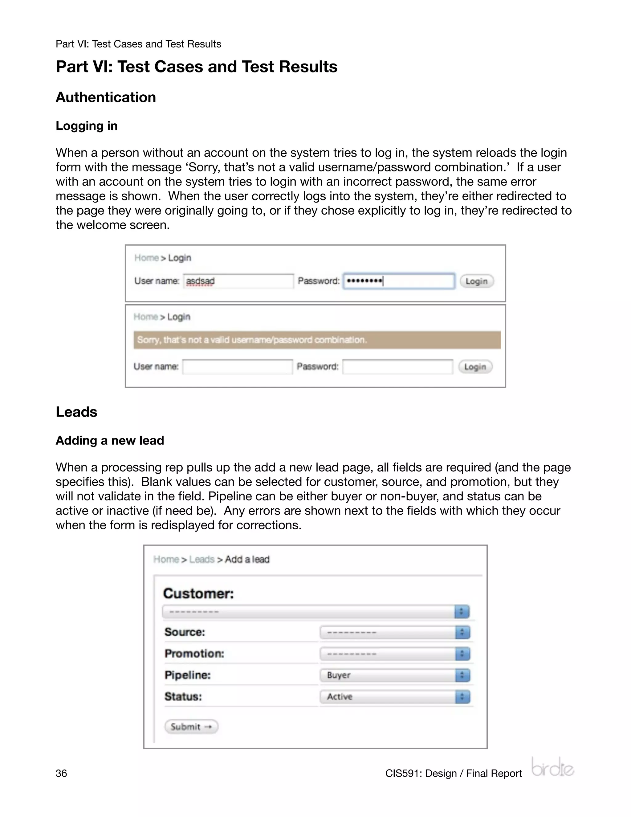 Part VI: Test Cases and Test Results

Part VI: Test Cases and Test Results
Authentication
Logging in

When a person without an account on the system tries to log in, the system reloads the login
form with the message ‘Sorry, that’s not a valid username/password combination.’ If a user
with an account on the system tries to login with an incorrect password, the same error
message is shown. When the user correctly logs into the system, they’re either redirected to
the page they were originally going to, or if they chose explicitly to log in, they’re redirected to
the welcome screen.




Leads
Adding a new lead

When a processing rep pulls up the add a new lead page, all ﬁelds are required (and the page
speciﬁes this). Blank values can be selected for customer, source, and promotion, but they
will not validate in the ﬁeld. Pipeline can be either buyer or non-buyer, and status can be
active or inactive (if need be). Any errors are shown next to the ﬁelds with which they occur
when the form is redisplayed for corrections.




36
                                                            CIS591: Design / Final Report
 