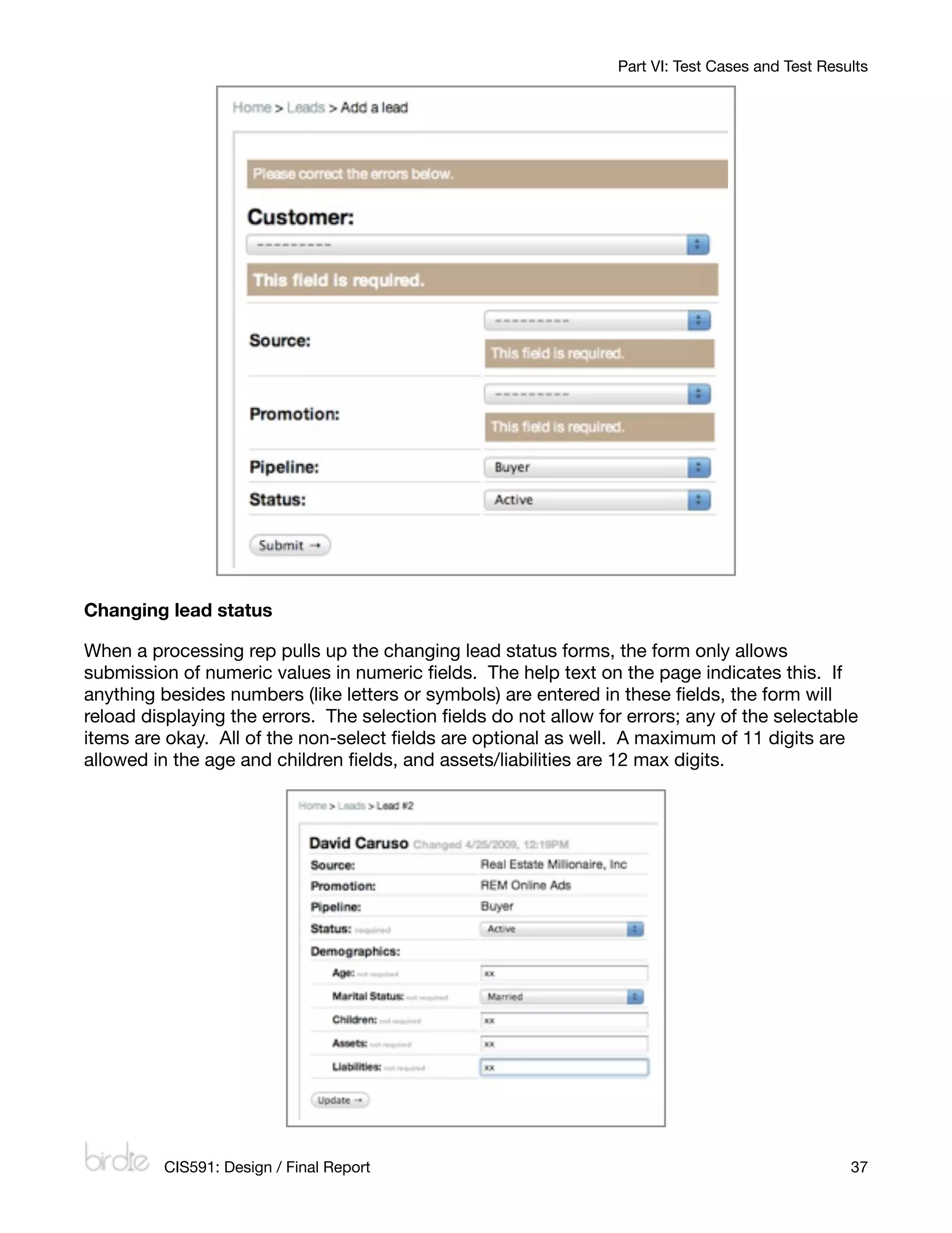 Part VI: Test Cases and Test Results




Changing lead status

When a processing rep pulls up the changing lead status forms, the form only allows
submission of numeric values in numeric ﬁelds. The help text on the page indicates this. If
anything besides numbers (like letters or symbols) are entered in these ﬁelds, the form will
reload displaying the errors. The selection ﬁelds do not allow for errors; any of the selectable
items are okay. All of the non-select ﬁelds are optional as well. A maximum of 11 digits are
allowed in the age and children ﬁelds, and assets/liabilities are 12 max digits.




         CIS591: Design / Final Report
                                                            37
 