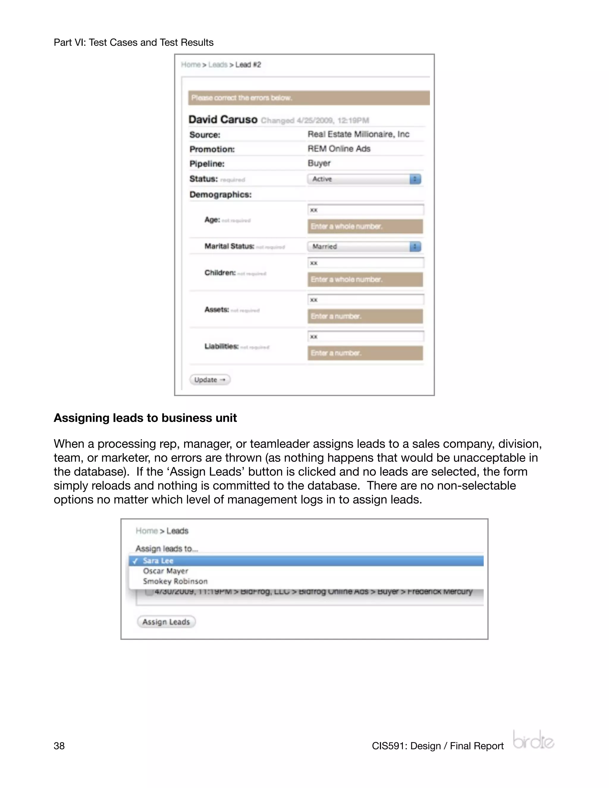 Part VI: Test Cases and Test Results




Assigning leads to business unit

When a processing rep, manager, or teamleader assigns leads to a sales company, division,
team, or marketer, no errors are thrown (as nothing happens that would be unacceptable in
the database). If the ‘Assign Leads’ button is clicked and no leads are selected, the form
simply reloads and nothing is committed to the database. There are no non-selectable
options no matter which level of management logs in to assign leads.




38
                                                       CIS591: Design / Final Report
 