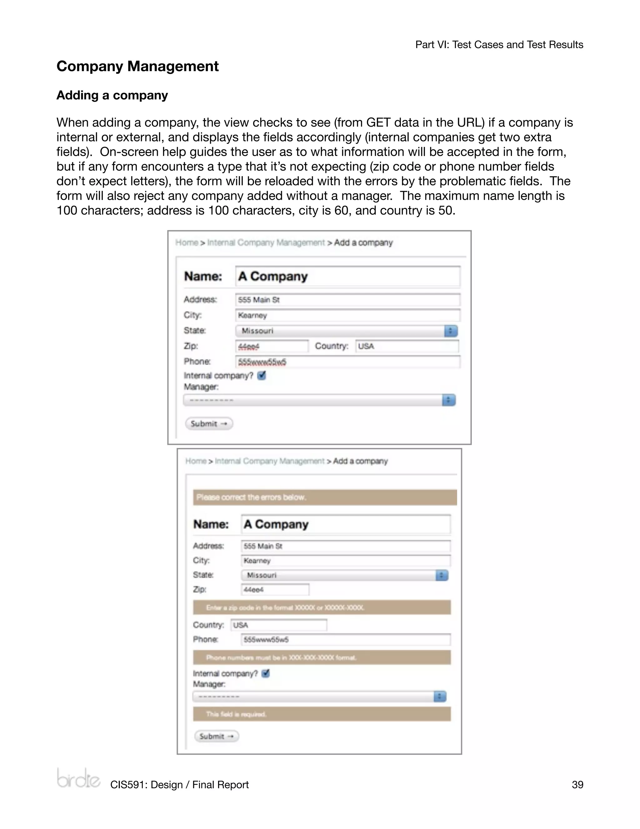 Part VI: Test Cases and Test Results

Company Management
Adding a company

When adding a company, the view checks to see (from GET data in the URL) if a company is
internal or external, and displays the ﬁelds accordingly (internal companies get two extra
ﬁelds). On-screen help guides the user as to what information will be accepted in the form,
but if any form encounters a type that it’s not expecting (zip code or phone number ﬁelds
don’t expect letters), the form will be reloaded with the errors by the problematic ﬁelds. The
form will also reject any company added without a manager. The maximum name length is
100 characters; address is 100 characters, city is 60, and country is 50.




         CIS591: Design / Final Report
                                                           39
 