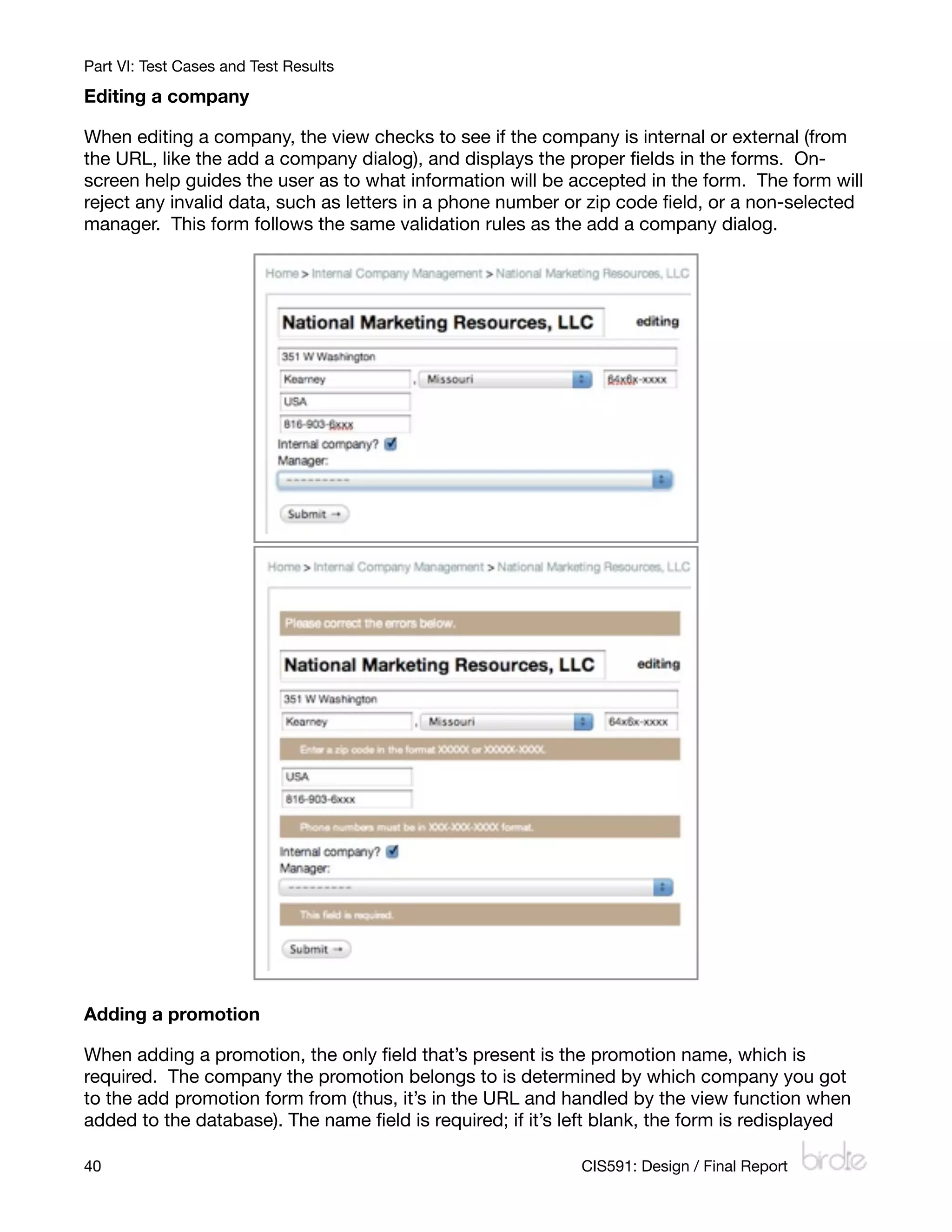 Part VI: Test Cases and Test Results

Editing a company

When editing a company, the view checks to see if the company is internal or external (from
the URL, like the add a company dialog), and displays the proper ﬁelds in the forms. On-
screen help guides the user as to what information will be accepted in the form. The form will
reject any invalid data, such as letters in a phone number or zip code ﬁeld, or a non-selected
manager. This form follows the same validation rules as the add a company dialog.




Adding a promotion

When adding a promotion, the only ﬁeld that’s present is the promotion name, which is
required. The company the promotion belongs to is determined by which company you got
to the add promotion form from (thus, it’s in the URL and handled by the view function when
added to the database). The name ﬁeld is required; if it’s left blank, the form is redisplayed

40
                                                         CIS591: Design / Final Report
 