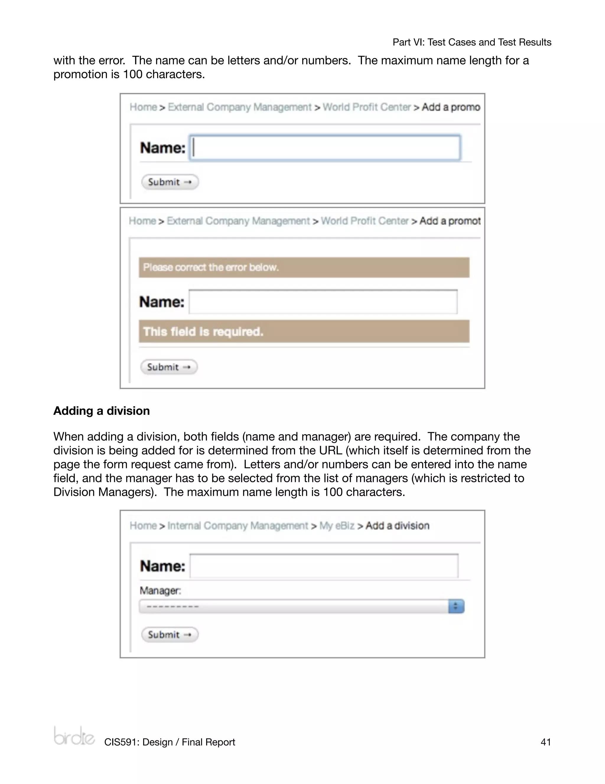 Part VI: Test Cases and Test Results
with the error. The name can be letters and/or numbers. The maximum name length for a
promotion is 100 characters.




Adding a division

When adding a division, both ﬁelds (name and manager) are required. The company the
division is being added for is determined from the URL (which itself is determined from the
page the form request came from). Letters and/or numbers can be entered into the name
ﬁeld, and the manager has to be selected from the list of managers (which is restricted to
Division Managers). The maximum name length is 100 characters.




         CIS591: Design / Final Report
                                                          41
 