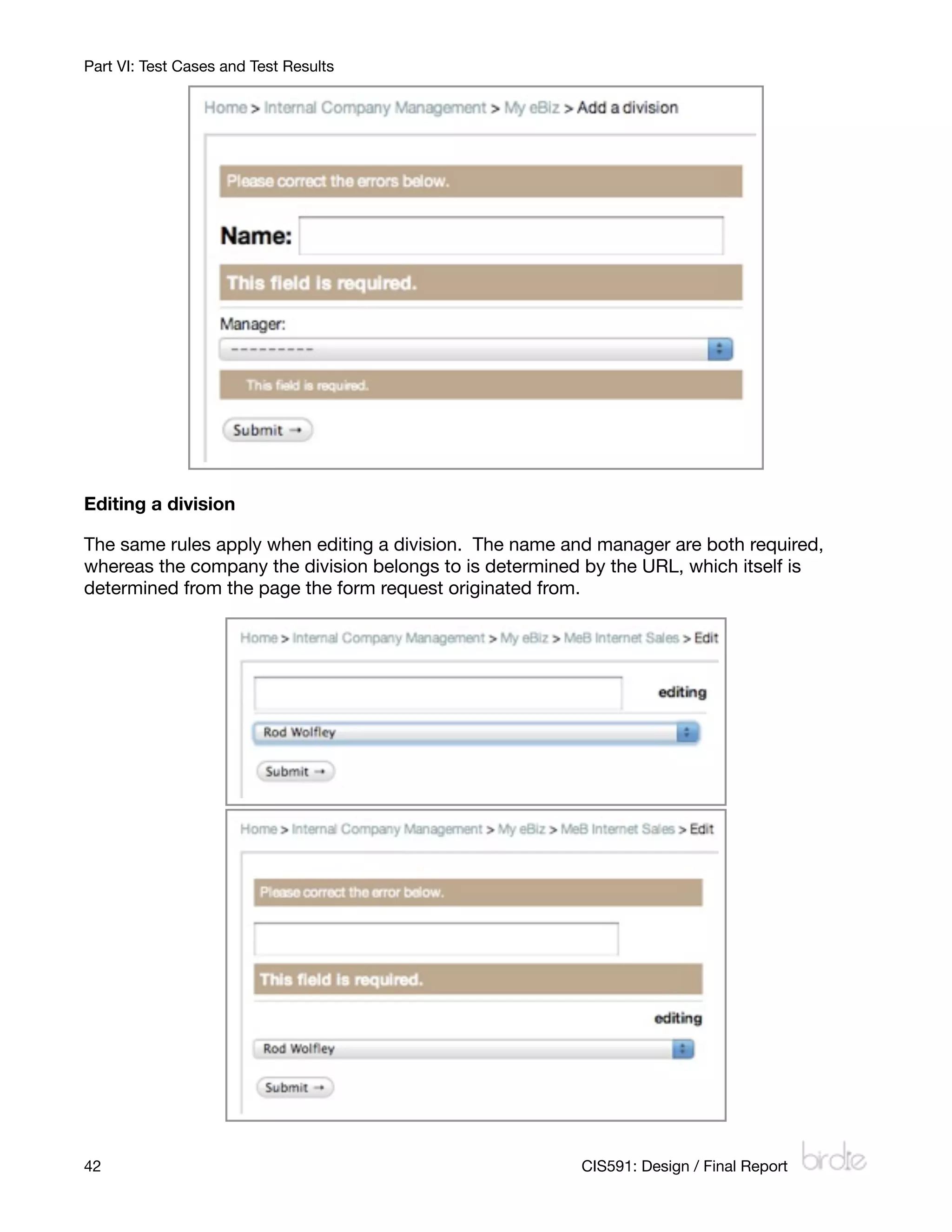 Part VI: Test Cases and Test Results




Editing a division

The same rules apply when editing a division. The name and manager are both required,
whereas the company the division belongs to is determined by the URL, which itself is
determined from the page the form request originated from.




42
                                                      CIS591: Design / Final Report
 