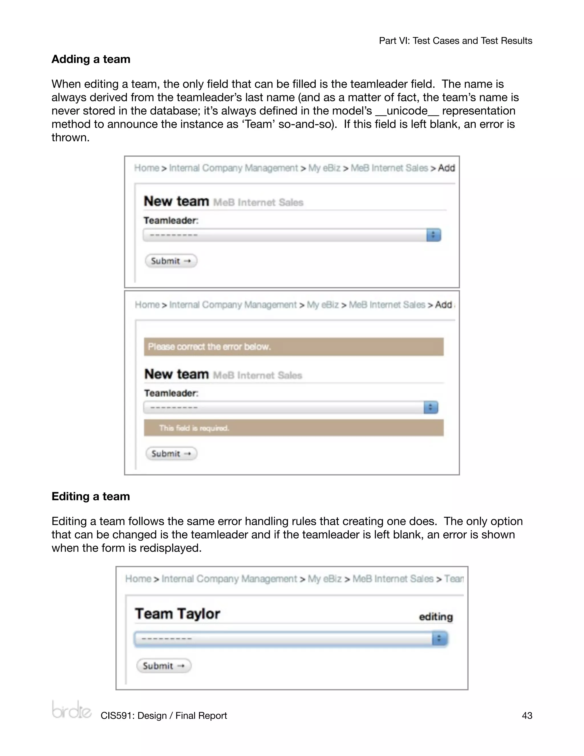 Part VI: Test Cases and Test Results

Adding a team

When editing a team, the only ﬁeld that can be ﬁlled is the teamleader ﬁeld. The name is
always derived from the teamleader’s last name (and as a matter of fact, the team’s name is
never stored in the database; it’s always deﬁned in the model’s __unicode__ representation
method to announce the instance as ‘Team’ so-and-so). If this ﬁeld is left blank, an error is
thrown.




Editing a team

Editing a team follows the same error handling rules that creating one does. The only option
that can be changed is the teamleader and if the teamleader is left blank, an error is shown
when the form is redisplayed.




         CIS591: Design / Final Report
                                                           43
 