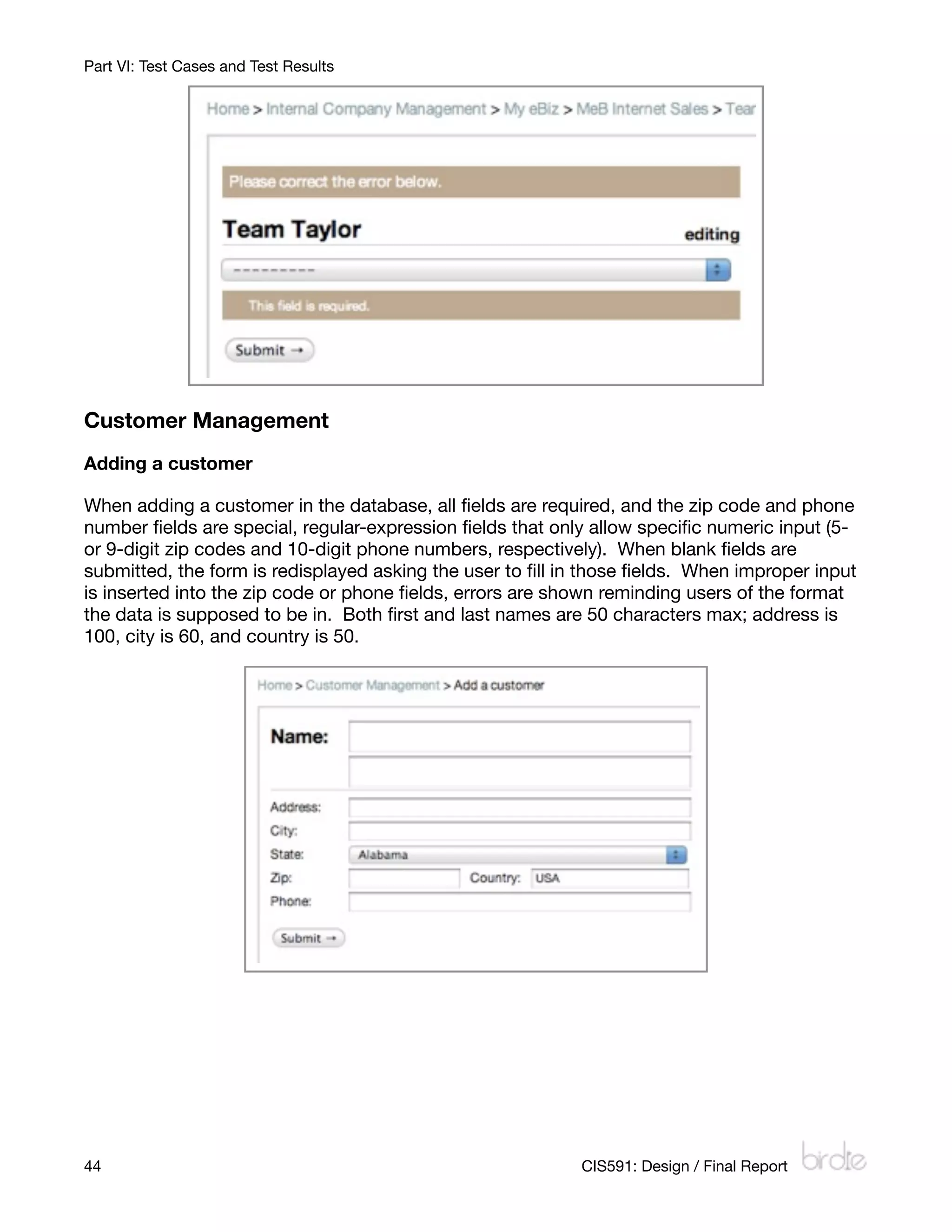 Part VI: Test Cases and Test Results




Customer Management
Adding a customer

When adding a customer in the database, all ﬁelds are required, and the zip code and phone
number ﬁelds are special, regular-expression ﬁelds that only allow speciﬁc numeric input (5-
or 9-digit zip codes and 10-digit phone numbers, respectively). When blank ﬁelds are
submitted, the form is redisplayed asking the user to ﬁll in those ﬁelds. When improper input
is inserted into the zip code or phone ﬁelds, errors are shown reminding users of the format
the data is supposed to be in. Both ﬁrst and last names are 50 characters max; address is
100, city is 60, and country is 50.




44
                                                        CIS591: Design / Final Report
 