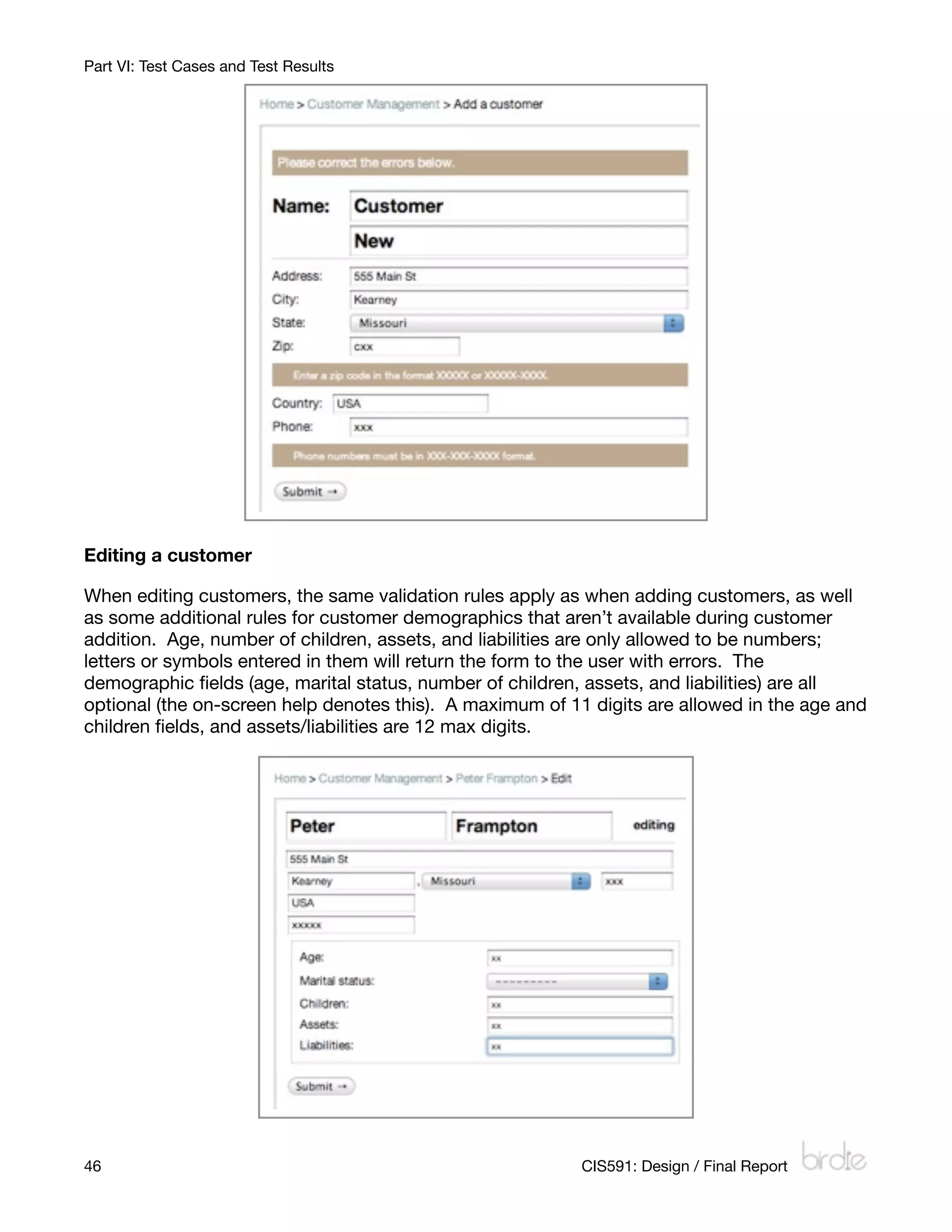 Part VI: Test Cases and Test Results




Editing a customer

When editing customers, the same validation rules apply as when adding customers, as well
as some additional rules for customer demographics that aren’t available during customer
addition. Age, number of children, assets, and liabilities are only allowed to be numbers;
letters or symbols entered in them will return the form to the user with errors. The
demographic ﬁelds (age, marital status, number of children, assets, and liabilities) are all
optional (the on-screen help denotes this). A maximum of 11 digits are allowed in the age and
children ﬁelds, and assets/liabilities are 12 max digits.




46
                                                        CIS591: Design / Final Report
 