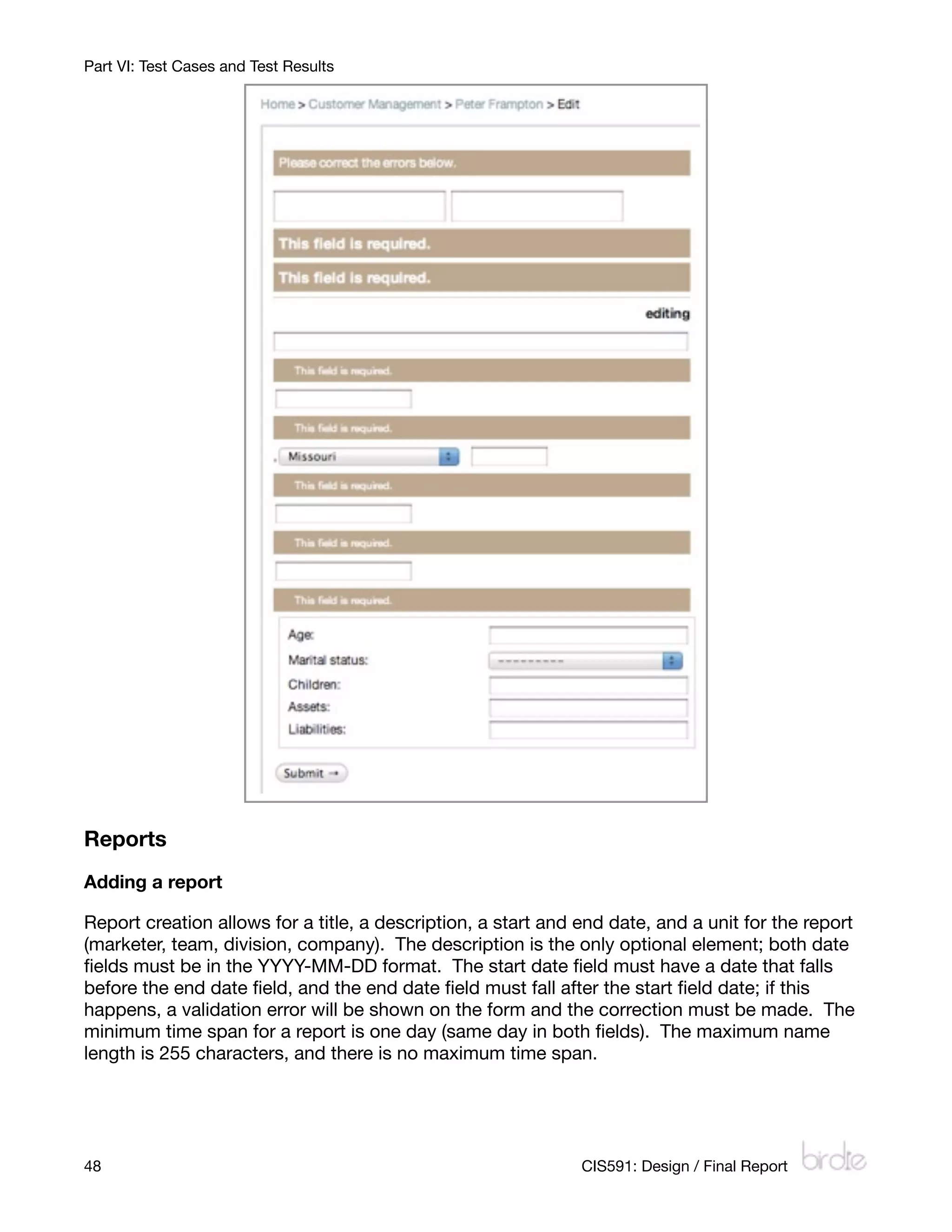 Part VI: Test Cases and Test Results




Reports
Adding a report

Report creation allows for a title, a description, a start and end date, and a unit for the report
(marketer, team, division, company). The description is the only optional element; both date
ﬁelds must be in the YYYY-MM-DD format. The start date ﬁeld must have a date that falls
before the end date ﬁeld, and the end date ﬁeld must fall after the start ﬁeld date; if this
happens, a validation error will be shown on the form and the correction must be made. The
minimum time span for a report is one day (same day in both ﬁelds). The maximum name
length is 255 characters, and there is no maximum time span.




48
                                                            CIS591: Design / Final Report
 