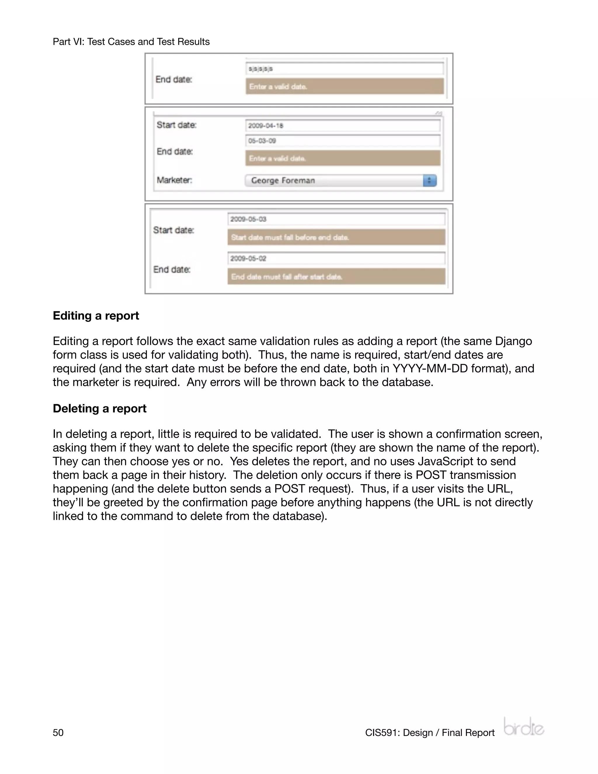 Part VI: Test Cases and Test Results




Editing a report

Editing a report follows the exact same validation rules as adding a report (the same Django
form class is used for validating both). Thus, the name is required, start/end dates are
required (and the start date must be before the end date, both in YYYY-MM-DD format), and
the marketer is required. Any errors will be thrown back to the database.

Deleting a report

In deleting a report, little is required to be validated. The user is shown a conﬁrmation screen,
asking them if they want to delete the speciﬁc report (they are shown the name of the report).
They can then choose yes or no. Yes deletes the report, and no uses JavaScript to send
them back a page in their history. The deletion only occurs if there is POST transmission
happening (and the delete button sends a POST request). Thus, if a user visits the URL,
they’ll be greeted by the conﬁrmation page before anything happens (the URL is not directly
linked to the command to delete from the database).




50
                                                          CIS591: Design / Final Report
 