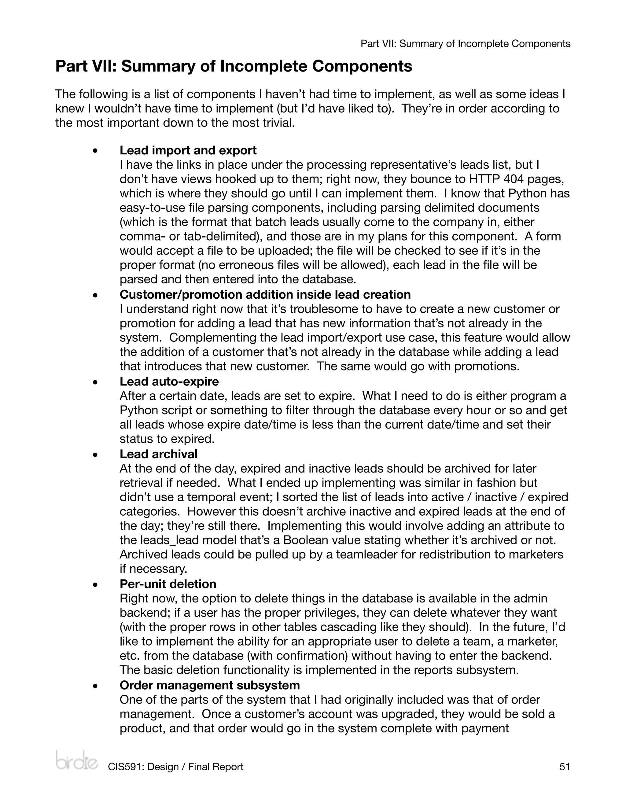 Part VII: Summary of Incomplete Components

Part VII: Summary of Incomplete Components
The following is a list of components I haven’t had time to implement, as well as some ideas I
knew I wouldn’t have time to implement (but I’d have liked to). They’re in order according to
the most important down to the most trivial.

      •     Lead import and export
            I have the links in place under the processing representative’s leads list, but I
            don’t have views hooked up to them; right now, they bounce to HTTP 404 pages,
            which is where they should go until I can implement them. I know that Python has
            easy-to-use ﬁle parsing components, including parsing delimited documents
            (which is the format that batch leads usually come to the company in, either
            comma- or tab-delimited), and those are in my plans for this component. A form
            would accept a ﬁle to be uploaded; the ﬁle will be checked to see if it’s in the
            proper format (no erroneous ﬁles will be allowed), each lead in the ﬁle will be
            parsed and then entered into the database.
      •     Customer/promotion addition inside lead creation
            I understand right now that it’s troublesome to have to create a new customer or
            promotion for adding a lead that has new information that’s not already in the
            system. Complementing the lead import/export use case, this feature would allow
            the addition of a customer that’s not already in the database while adding a lead
            that introduces that new customer. The same would go with promotions.
      •     Lead auto-expire
            After a certain date, leads are set to expire. What I need to do is either program a
            Python script or something to ﬁlter through the database every hour or so and get
            all leads whose expire date/time is less than the current date/time and set their
            status to expired.
      •     Lead archival
            At the end of the day, expired and inactive leads should be archived for later
            retrieval if needed. What I ended up implementing was similar in fashion but
            didn’t use a temporal event; I sorted the list of leads into active / inactive / expired
            categories. However this doesn’t archive inactive and expired leads at the end of
            the day; they’re still there. Implementing this would involve adding an attribute to
            the leads_lead model that’s a Boolean value stating whether it’s archived or not.
            Archived leads could be pulled up by a teamleader for redistribution to marketers
            if necessary.
      •     Per-unit deletion
            Right now, the option to delete things in the database is available in the admin
            backend; if a user has the proper privileges, they can delete whatever they want
            (with the proper rows in other tables cascading like they should). In the future, I’d
            like to implement the ability for an appropriate user to delete a team, a marketer,
            etc. from the database (with conﬁrmation) without having to enter the backend.
            The basic deletion functionality is implemented in the reports subsystem.
      •     Order management subsystem
            One of the parts of the system that I had originally included was that of order
            management. Once a customer’s account was upgraded, they would be sold a
            product, and that order would go in the system complete with payment


          CIS591: Design / Final Report
                                                          51
 