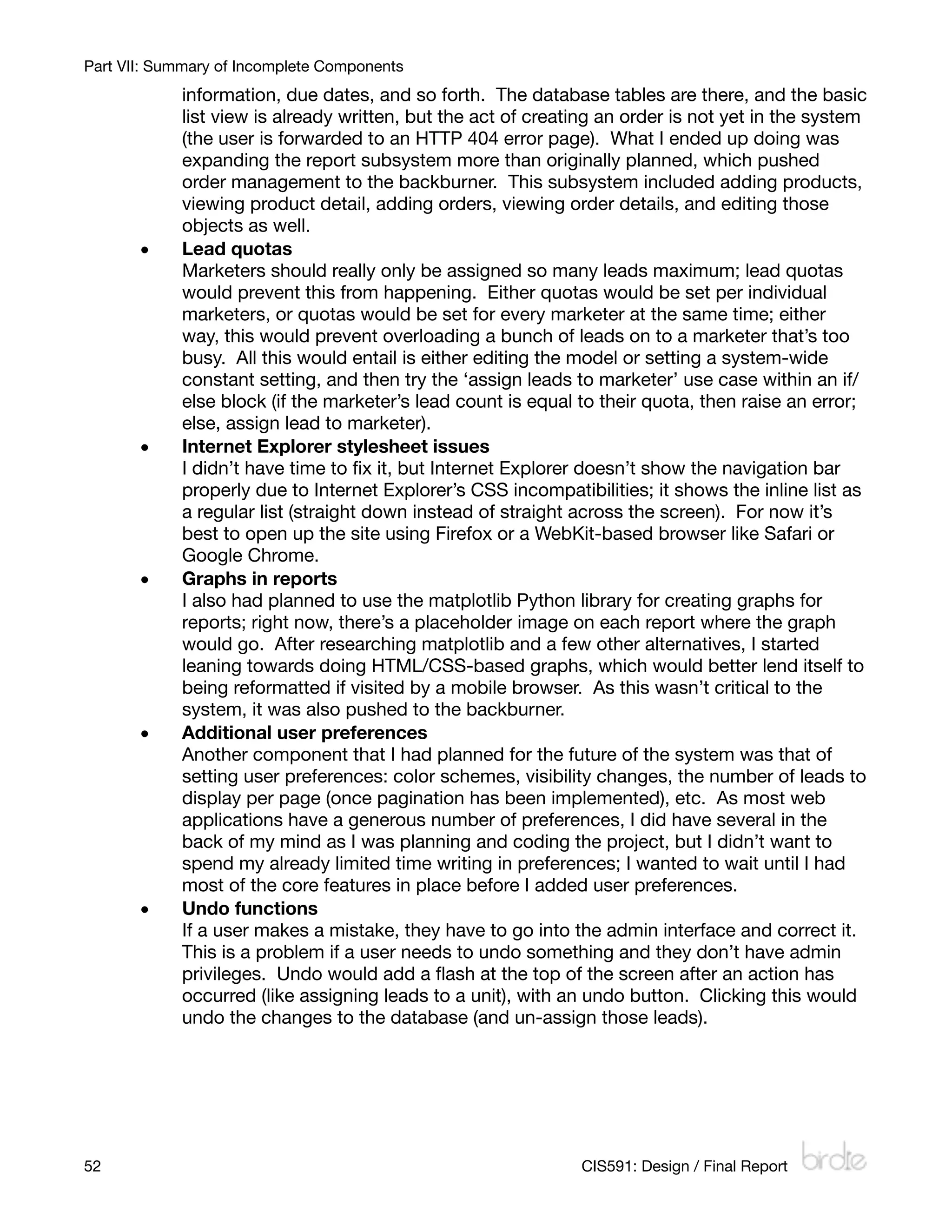 Part VII: Summary of Incomplete Components
            information, due dates, and so forth. The database tables are there, and the basic
            list view is already written, but the act of creating an order is not yet in the system
            (the user is forwarded to an HTTP 404 error page). What I ended up doing was
            expanding the report subsystem more than originally planned, which pushed
            order management to the backburner. This subsystem included adding products,
            viewing product detail, adding orders, viewing order details, and editing those
            objects as well.
       •    Lead quotas
            Marketers should really only be assigned so many leads maximum; lead quotas
            would prevent this from happening. Either quotas would be set per individual
            marketers, or quotas would be set for every marketer at the same time; either
            way, this would prevent overloading a bunch of leads on to a marketer that’s too
            busy. All this would entail is either editing the model or setting a system-wide
            constant setting, and then try the ‘assign leads to marketer’ use case within an if/
            else block (if the marketer’s lead count is equal to their quota, then raise an error;
            else, assign lead to marketer).
       •    Internet Explorer stylesheet issues
            I didn’t have time to ﬁx it, but Internet Explorer doesn’t show the navigation bar
            properly due to Internet Explorer’s CSS incompatibilities; it shows the inline list as
            a regular list (straight down instead of straight across the screen). For now it’s
            best to open up the site using Firefox or a WebKit-based browser like Safari or
            Google Chrome.
       •    Graphs in reports
            I also had planned to use the matplotlib Python library for creating graphs for
            reports; right now, there’s a placeholder image on each report where the graph
            would go. After researching matplotlib and a few other alternatives, I started
            leaning towards doing HTML/CSS-based graphs, which would better lend itself to
            being reformatted if visited by a mobile browser. As this wasn’t critical to the
            system, it was also pushed to the backburner.
       •    Additional user preferences
            Another component that I had planned for the future of the system was that of
            setting user preferences: color schemes, visibility changes, the number of leads to
            display per page (once pagination has been implemented), etc. As most web
            applications have a generous number of preferences, I did have several in the
            back of my mind as I was planning and coding the project, but I didn’t want to
            spend my already limited time writing in preferences; I wanted to wait until I had
            most of the core features in place before I added user preferences.
       •    Undo functions
            If a user makes a mistake, they have to go into the admin interface and correct it.
            This is a problem if a user needs to undo something and they don’t have admin
            privileges. Undo would add a ﬂash at the top of the screen after an action has
            occurred (like assigning leads to a unit), with an undo button. Clicking this would
            undo the changes to the database (and un-assign those leads).




52
                                                           CIS591: Design / Final Report
 