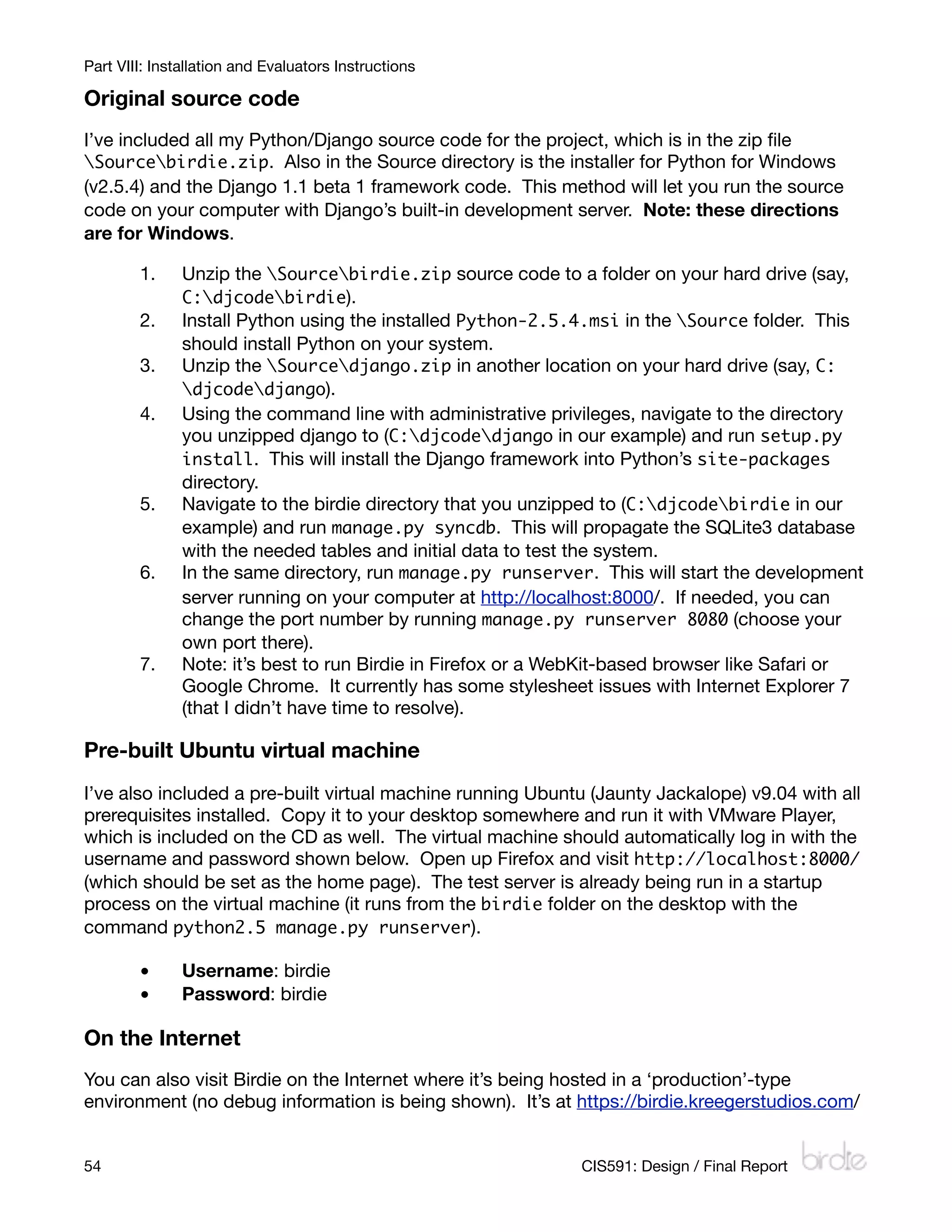 Part VIII: Installation and Evaluators Instructions

Original source code
I’ve included all my Python/Django source code for the project, which is in the zip ﬁle
Sourcebirdie.zip. Also in the Source directory is the installer for Python for Windows
(v2.5.4) and the Django 1.1 beta 1 framework code. This method will let you run the source
code on your computer with Django’s built-in development server. Note: these directions
are for Windows.

        1.     Unzip the Sourcebirdie.zip source code to a folder on your hard drive (say,
               C:djcodebirdie).
        2.     Install Python using the installed Python-2.5.4.msi in the Source folder. This
               should install Python on your system.
        3.     Unzip the Sourcedjango.zip in another location on your hard drive (say, C:
               djcodedjango).
        4.     Using the command line with administrative privileges, navigate to the directory
               you unzipped django to (C:djcodedjango in our example) and run setup.py
               install. This will install the Django framework into Python’s site-packages
               directory.
        5.     Navigate to the birdie directory that you unzipped to (C:djcodebirdie in our
               example) and run manage.py syncdb. This will propagate the SQLite3 database
               with the needed tables and initial data to test the system.
        6.     In the same directory, run manage.py runserver. This will start the development
               server running on your computer at http://localhost:8000/. If needed, you can
               change the port number by running manage.py runserver 8080 (choose your
               own port there).
        7.     Note: it’s best to run Birdie in Firefox or a WebKit-based browser like Safari or
               Google Chrome. It currently has some stylesheet issues with Internet Explorer 7
               (that I didn’t have time to resolve).

Pre-built Ubuntu virtual machine
I’ve also included a pre-built virtual machine running Ubuntu (Jaunty Jackalope) v9.04 with all
prerequisites installed. Copy it to your desktop somewhere and run it with VMware Player,
which is included on the CD as well. The virtual machine should automatically log in with the
username and password shown below. Open up Firefox and visit http://localhost:8000/
(which should be set as the home page). The test server is already being run in a startup
process on the virtual machine (it runs from the birdie folder on the desktop with the
command python2.5 manage.py runserver).

        •      Username: birdie
        •      Password: birdie

On the Internet
You can also visit Birdie on the Internet where it’s being hosted in a ‘production’-type
environment (no debug information is being shown). It’s at https://birdie.kreegerstudios.com/


54
                                                           CIS591: Design / Final Report
 
