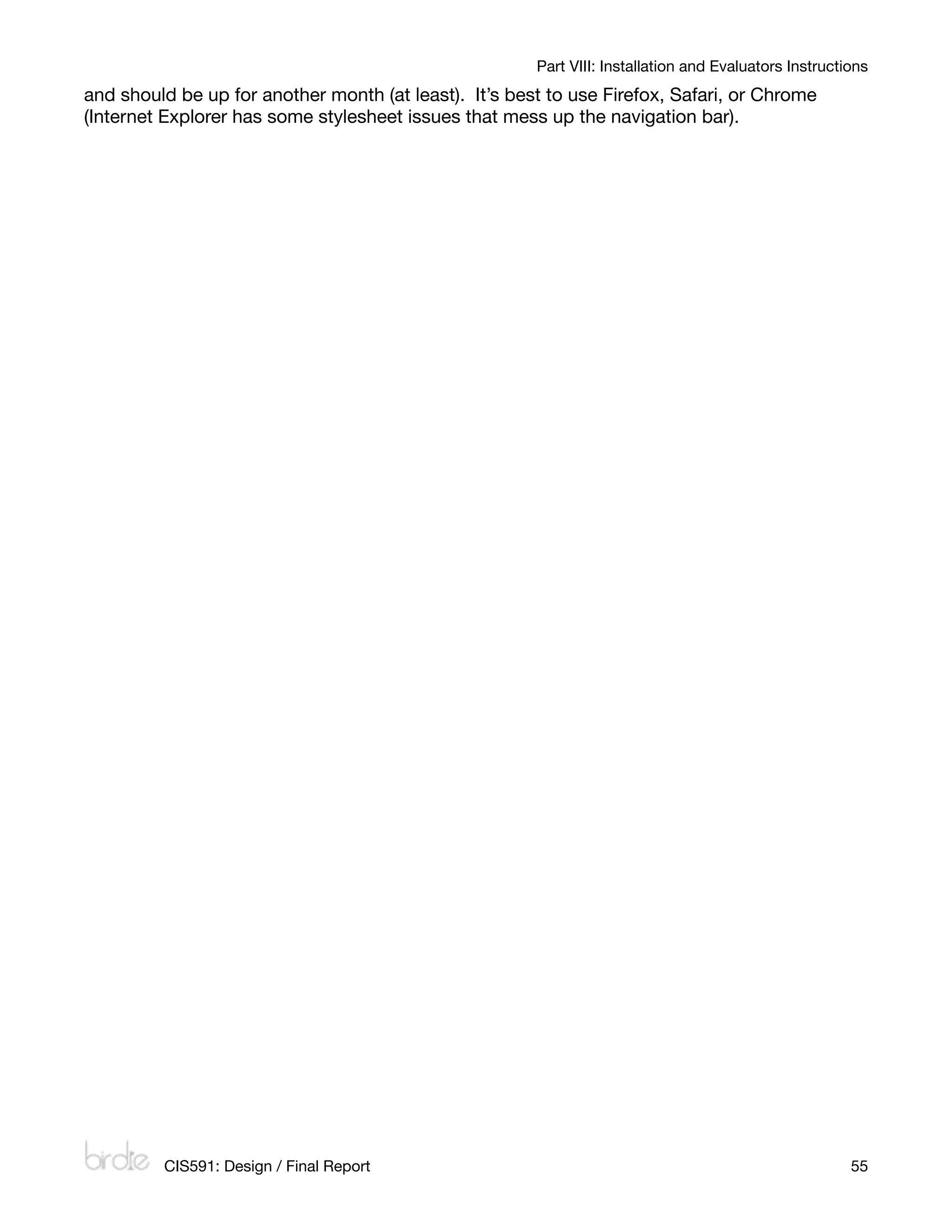 Part VIII: Installation and Evaluators Instructions
and should be up for another month (at least). It’s best to use Firefox, Safari, or Chrome
(Internet Explorer has some stylesheet issues that mess up the navigation bar).




         CIS591: Design / Final Report
                                                                55
 
