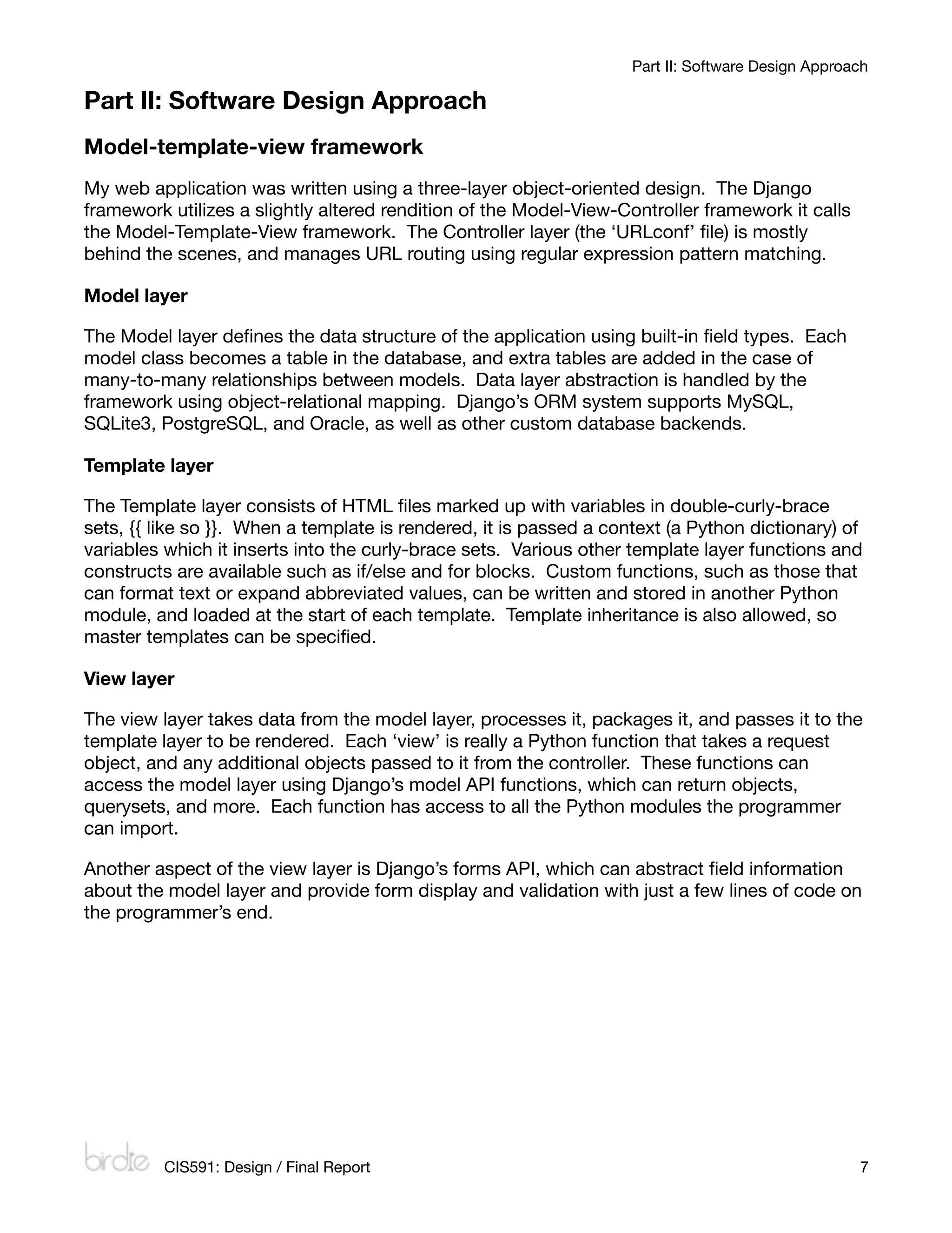 Part II: Software Design Approach

Part II: Software Design Approach
Model-template-view framework
My web application was written using a three-layer object-oriented design. The Django
framework utilizes a slightly altered rendition of the Model-View-Controller framework it calls
the Model-Template-View framework. The Controller layer (the ‘URLconf’ ﬁle) is mostly
behind the scenes, and manages URL routing using regular expression pattern matching.

Model layer

The Model layer deﬁnes the data structure of the application using built-in ﬁeld types. Each
model class becomes a table in the database, and extra tables are added in the case of
many-to-many relationships between models. Data layer abstraction is handled by the
framework using object-relational mapping. Django’s ORM system supports MySQL,
SQLite3, PostgreSQL, and Oracle, as well as other custom database backends.

Template layer

The Template layer consists of HTML ﬁles marked up with variables in double-curly-brace
sets, {{ like so }}. When a template is rendered, it is passed a context (a Python dictionary) of
variables which it inserts into the curly-brace sets. Various other template layer functions and
constructs are available such as if/else and for blocks. Custom functions, such as those that
can format text or expand abbreviated values, can be written and stored in another Python
module, and loaded at the start of each template. Template inheritance is also allowed, so
master templates can be speciﬁed.

View layer

The view layer takes data from the model layer, processes it, packages it, and passes it to the
template layer to be rendered. Each ‘view’ is really a Python function that takes a request
object, and any additional objects passed to it from the controller. These functions can
access the model layer using Django’s model API functions, which can return objects,
querysets, and more. Each function has access to all the Python modules the programmer
can import.

Another aspect of the view layer is Django’s forms API, which can abstract ﬁeld information
about the model layer and provide form display and validation with just a few lines of code on
the programmer’s end.




         CIS591: Design / Final Report
                                                            7
 