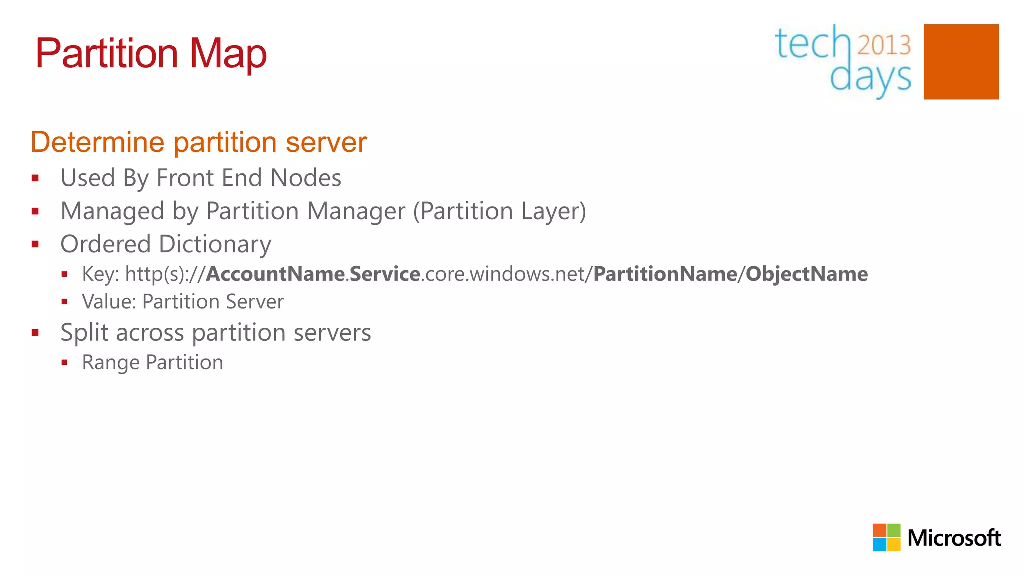 Partition Map

Determine partition server
 Used By Front End Nodes
 Managed by Partition Manager (Partition Layer)
 Ordered Dictionary
   Key: http(s)://AccountName.Service.core.windows.net/PartitionName/ObjectName
   Value: Partition Server
 Split across partition servers
   Range Partition
 