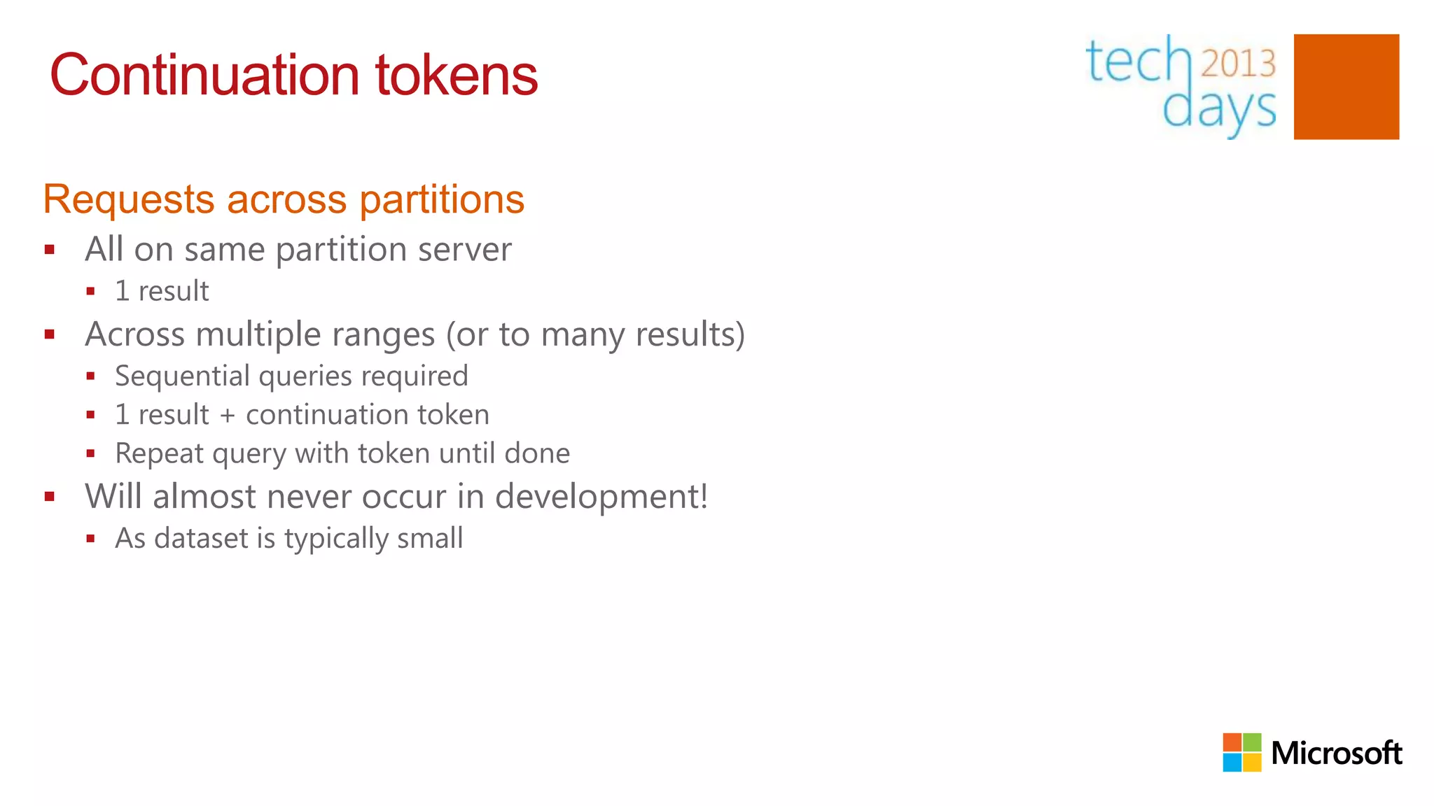 Continuation tokens

Requests across partitions
 All on same partition server
   1 result
 Across multiple ranges (or to many results)
   Sequential queries required
   1 result + continuation token
   Repeat query with token until done
 Will almost never occur in development!
   As dataset is typically small
 