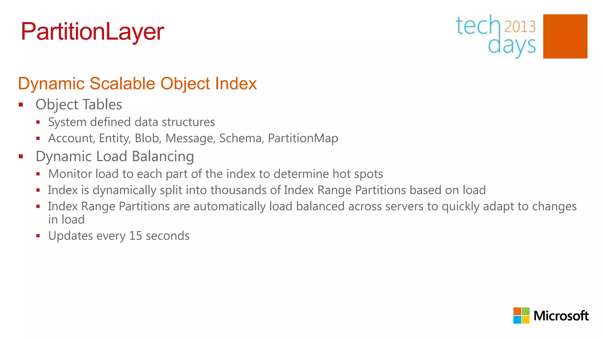 PartitionLayer

Dynamic Scalable Object Index
 Object Tables
   System defined data structures
   Account, Entity, Blob, Message, Schema, PartitionMap
 Dynamic Load Balancing
   Monitor load to each part of the index to determine hot spots
   Index is dynamically split into thousands of Index Range Partitions based on load
   Index Range Partitions are automatically load balanced across servers to quickly adapt to changes
    in load
   Updates every 15 seconds
 
