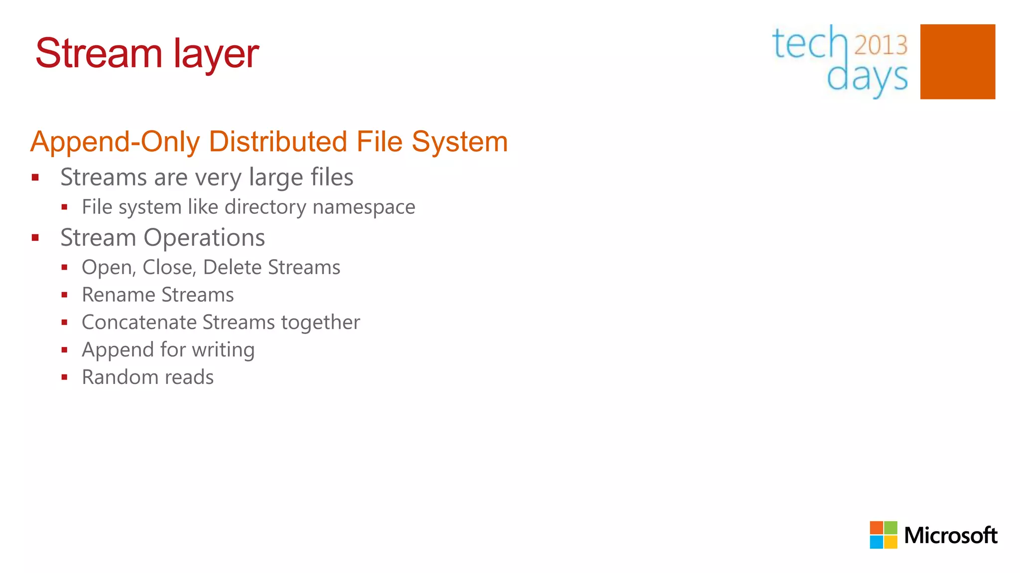 Stream layer

Append-Only Distributed File System
 Streams are very large files
   File system like directory namespace
 Stream Operations
     Open, Close, Delete Streams
     Rename Streams
     Concatenate Streams together
     Append for writing
     Random reads
 
