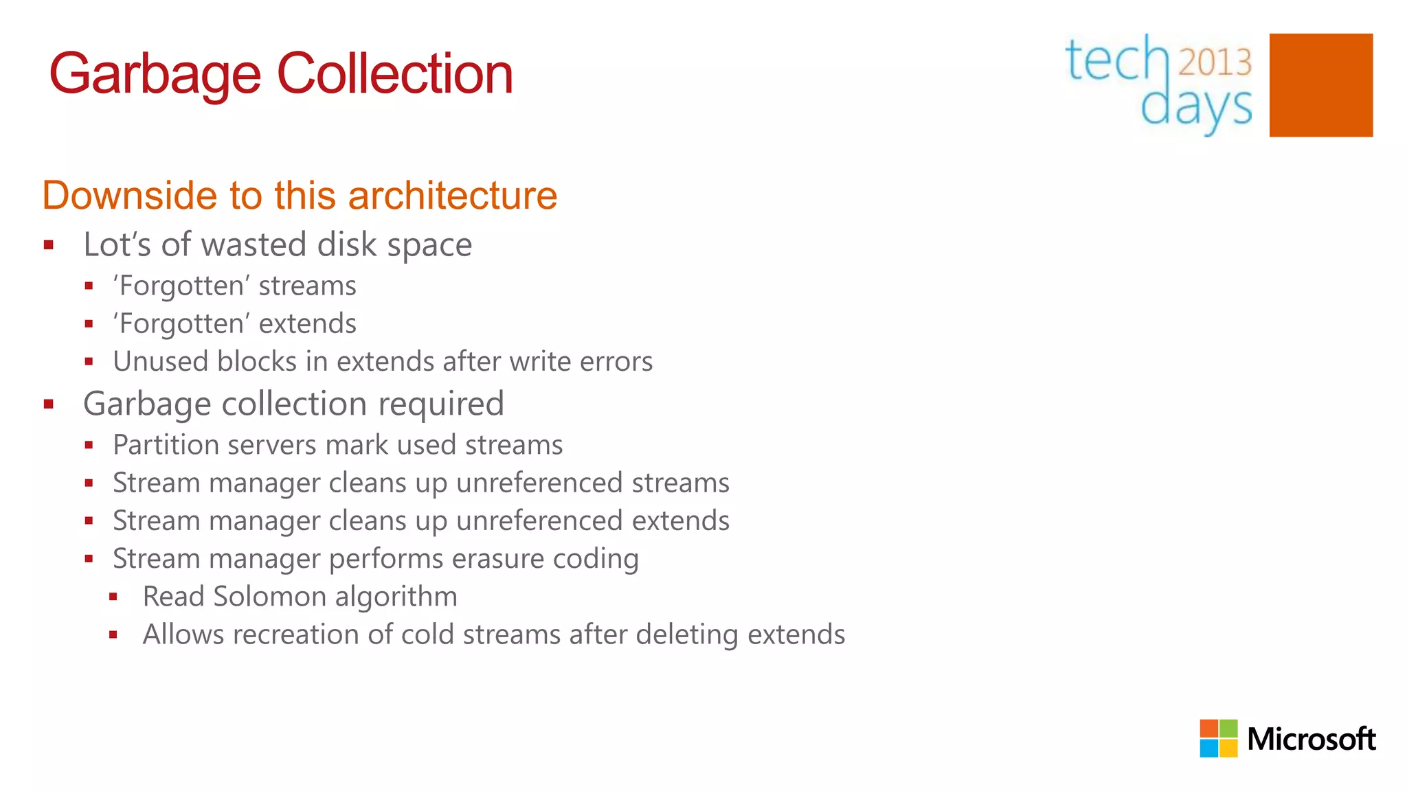 Garbage Collection

Downside to this architecture
 Lot‟s of wasted disk space
   „Forgotten‟ streams
   „Forgotten‟ extends
   Unused blocks in extends after write errors
 Garbage collection required
     Partition servers mark used streams
     Stream manager cleans up unreferenced streams
     Stream manager cleans up unreferenced extends
     Stream manager performs erasure coding
       Read Solomon algorithm
       Allows recreation of cold streams after deleting extends
 