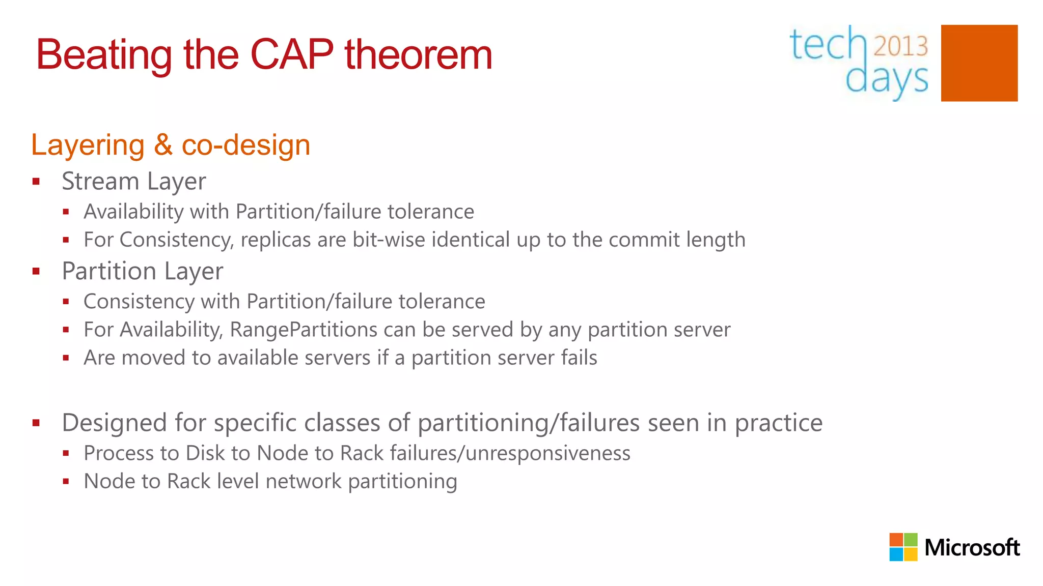 Beating the CAP theorem

Layering & co-design
 Stream Layer
   Availability with Partition/failure tolerance
   For Consistency, replicas are bit-wise identical up to the commit length
 Partition Layer
   Consistency with Partition/failure tolerance
   For Availability, RangePartitions can be served by any partition server
   Are moved to available servers if a partition server fails


 Designed for specific classes of partitioning/failures seen in practice
   Process to Disk to Node to Rack failures/unresponsiveness
   Node to Rack level network partitioning
 