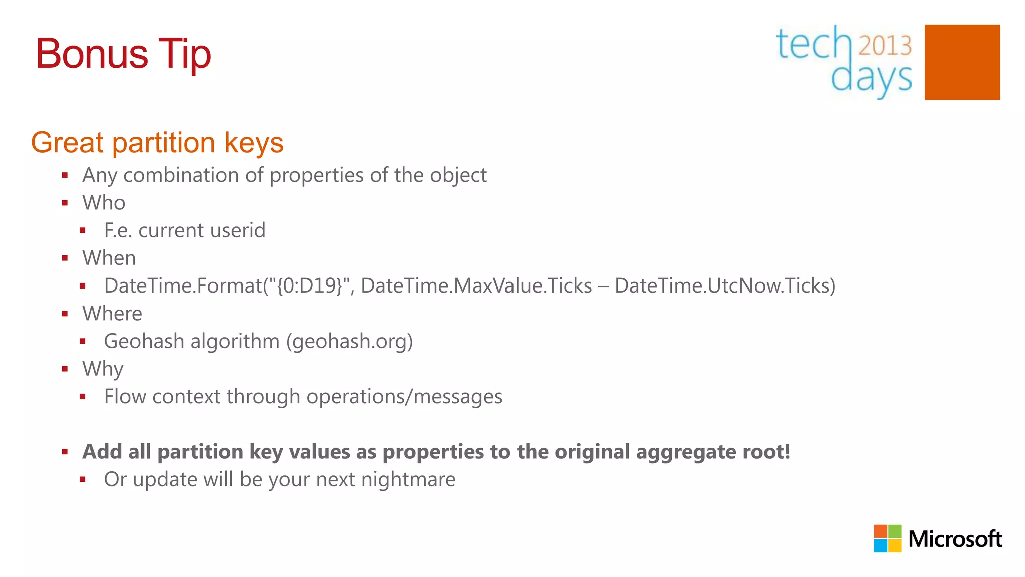 Bonus Tip

Great partition keys
   Any combination of properties of the object
   Who
     F.e. current userid
   When
     DateTime.Format("{0:D19}", DateTime.MaxValue.Ticks – DateTime.UtcNow.Ticks)
   Where
     Geohash algorithm (geohash.org)
   Why
     Flow context through operations/messages

   Add all partition key values as properties to the original aggregate root!
     Or update will be your next nightmare
 