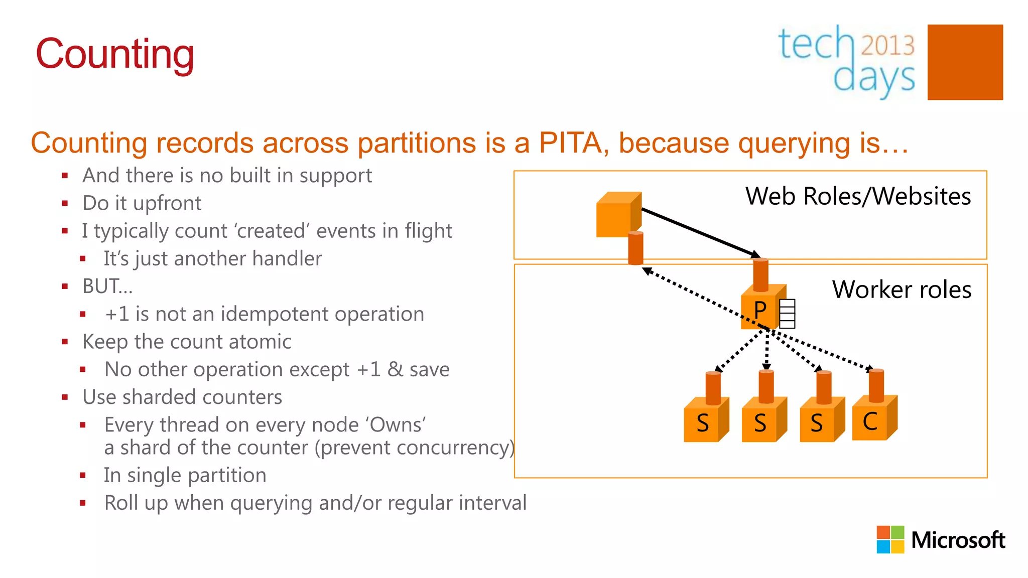Counting

Counting records across partitions is a PITA, because querying is…
   And there is no built in support
   Do it upfront                                         Web Roles/Websites
   I typically count „created‟ events in flight
     It‟s just another handler
   BUT…                                                           Worker roles
     +1 is not an idempotent operation                   P
   Keep the count atomic
     No other operation except +1 & save
   Use sharded counters
     Every thread on every node „Owns‟               S   S    S     C
      a shard of the counter (prevent concurrency)
     In single partition
     Roll up when querying and/or regular interval
 