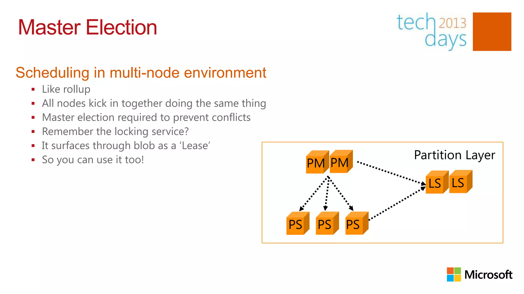 Master Election

Scheduling in multi-node environment
     Like rollup
     All nodes kick in together doing the same thing
     Master election required to prevent conflicts
     Remember the locking service?
     It surfaces through blob as a „Lease‟
      So you can use it too!                                            Partition Layer
                                                            PM PM
                                                                          LS LS


                                                        PS    PS   PS
 