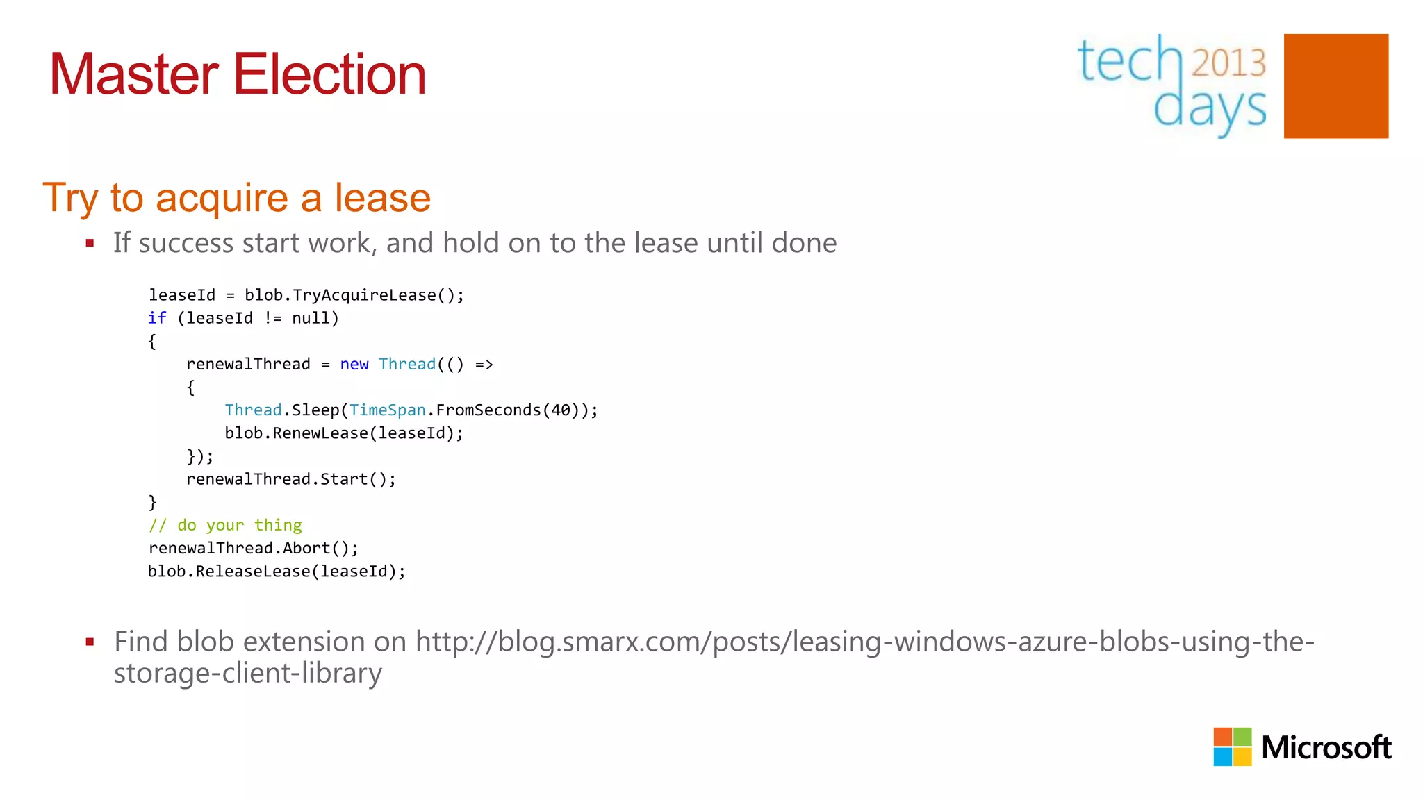Master Election

Try to acquire a lease
   If success start work, and hold on to the lease until done
       leaseId = blob.TryAcquireLease();
       if (leaseId != null)
       {
           renewalThread = new Thread(() =>
           {
               Thread.Sleep(TimeSpan.FromSeconds(40));
               blob.RenewLease(leaseId);
           });
           renewalThread.Start();
       }
       // do your thing
       renewalThread.Abort();
       blob.ReleaseLease(leaseId);



   Find blob extension on http://blog.smarx.com/posts/leasing-windows-azure-blobs-using-the-
    storage-client-library
 
