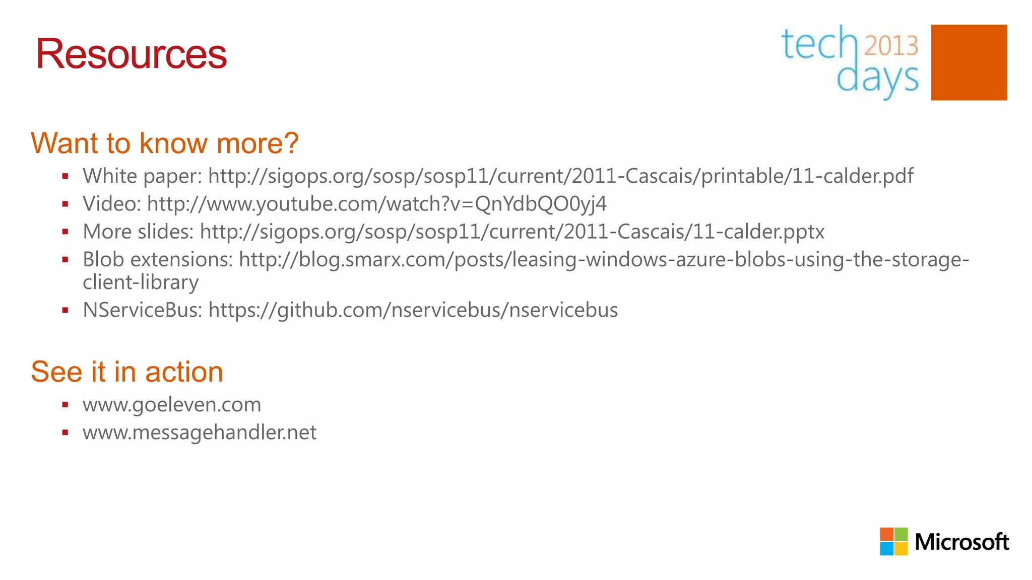 Resources

Want to know more?
   White paper: http://sigops.org/sosp/sosp11/current/2011-Cascais/printable/11-calder.pdf
   Video: http://www.youtube.com/watch?v=QnYdbQO0yj4
   More slides: http://sigops.org/sosp/sosp11/current/2011-Cascais/11-calder.pptx
   Blob extensions: http://blog.smarx.com/posts/leasing-windows-azure-blobs-using-the-storage-
    client-library
   NServiceBus: https://github.com/nservicebus/nservicebus


See it in action
   www.goeleven.com
   www.messagehandler.net
 