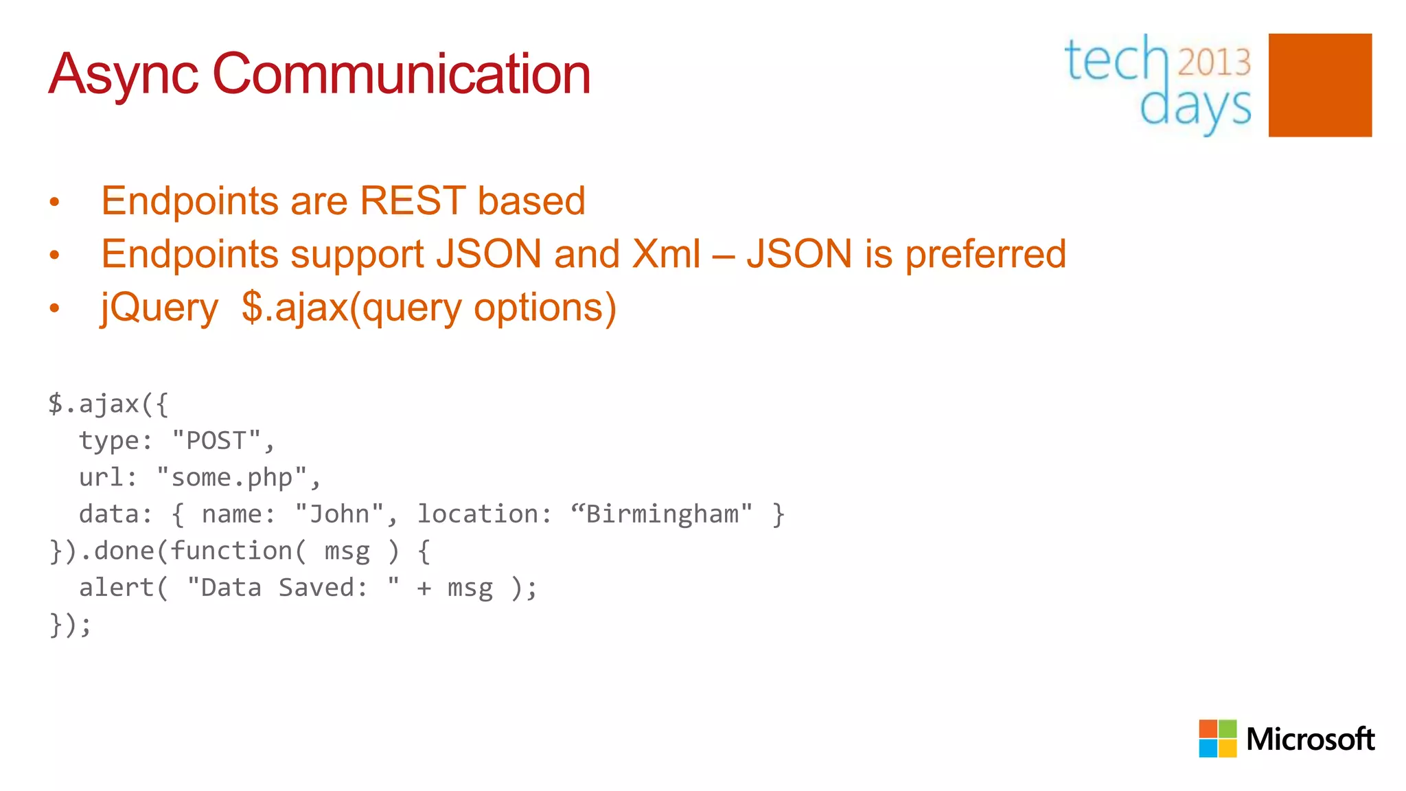 Async Communication

•   Endpoints are REST based
•   Endpoints support JSON and Xml – JSON is preferred
•   jQuery $.ajax(query options)

$.ajax({
  type: "POST",
  url: "some.php",
  data: { name: "John", location: “Birmingham" }
}).done(function( msg ) {
  alert( "Data Saved: " + msg );
});
 