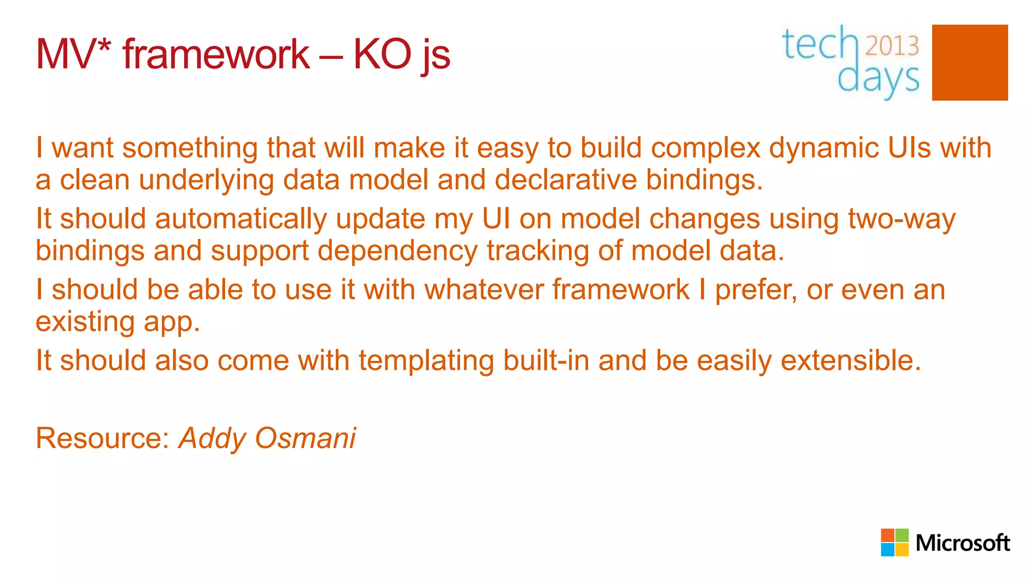 MV* framework – KO js

I want something that will make it easy to build complex dynamic UIs with
a clean underlying data model and declarative bindings.
It should automatically update my UI on model changes using two-way
bindings and support dependency tracking of model data.
I should be able to use it with whatever framework I prefer, or even an
existing app.
It should also come with templating built-in and be easily extensible.

Resource: Addy Osmani
 