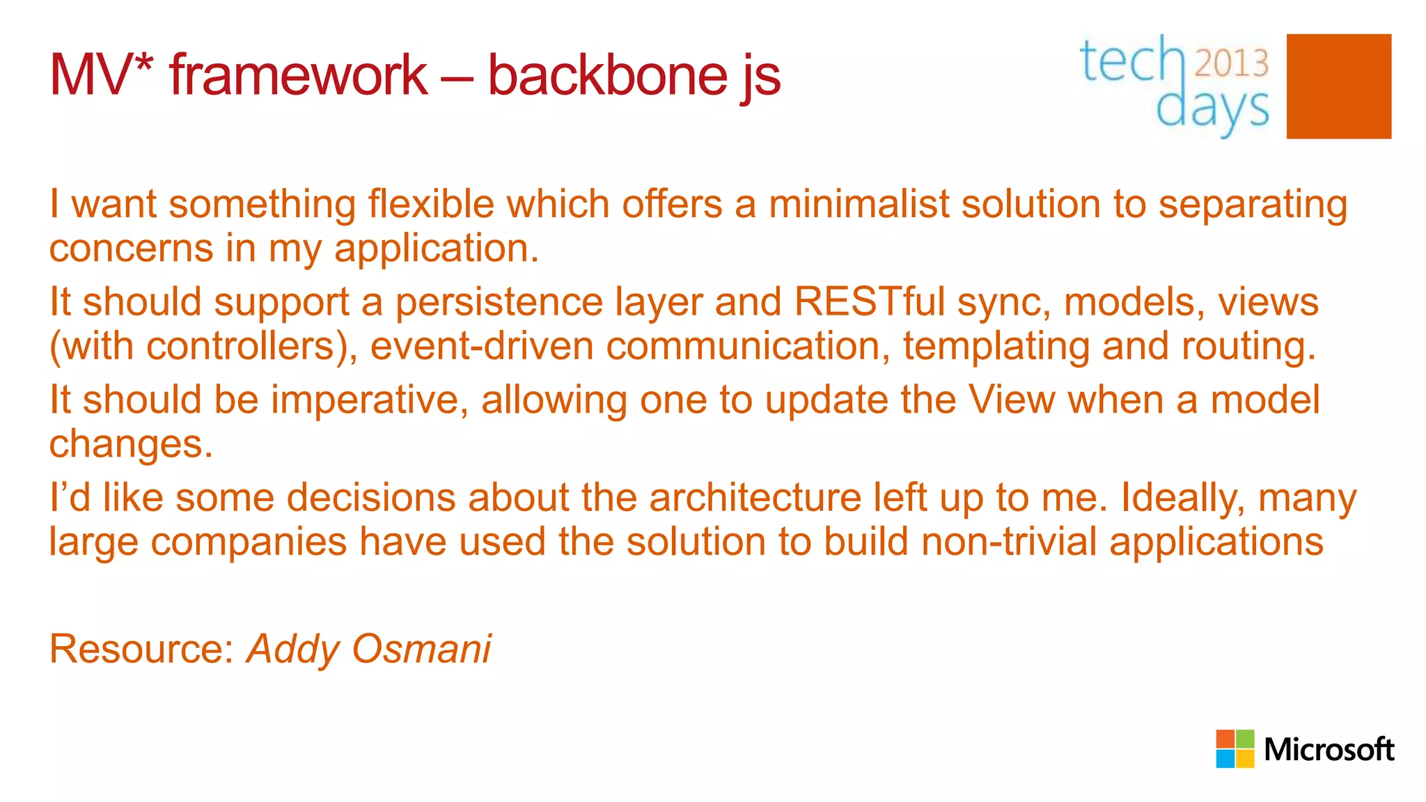 MV* framework – backbone js

I want something flexible which offers a minimalist solution to separating
concerns in my application.
It should support a persistence layer and RESTful sync, models, views
(with controllers), event-driven communication, templating and routing.
It should be imperative, allowing one to update the View when a model
changes.
I’d like some decisions about the architecture left up to me. Ideally, many
large companies have used the solution to build non-trivial applications

Resource: Addy Osmani
 