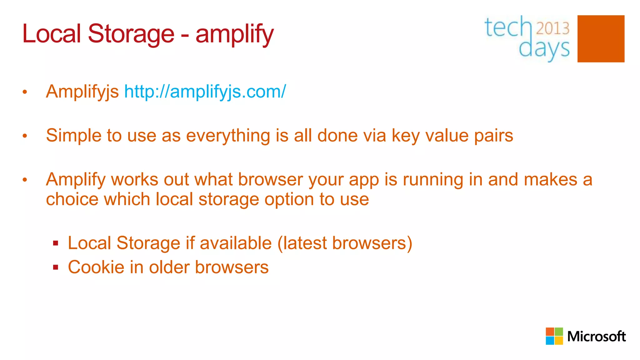 Local Storage - amplify

•   Amplifyjs http://amplifyjs.com/

•   Simple to use as everything is all done via key value pairs

•   Amplify works out what browser your app is running in and makes a
    choice which local storage option to use

     Local Storage if available (latest browsers)
     Cookie in older browsers
 