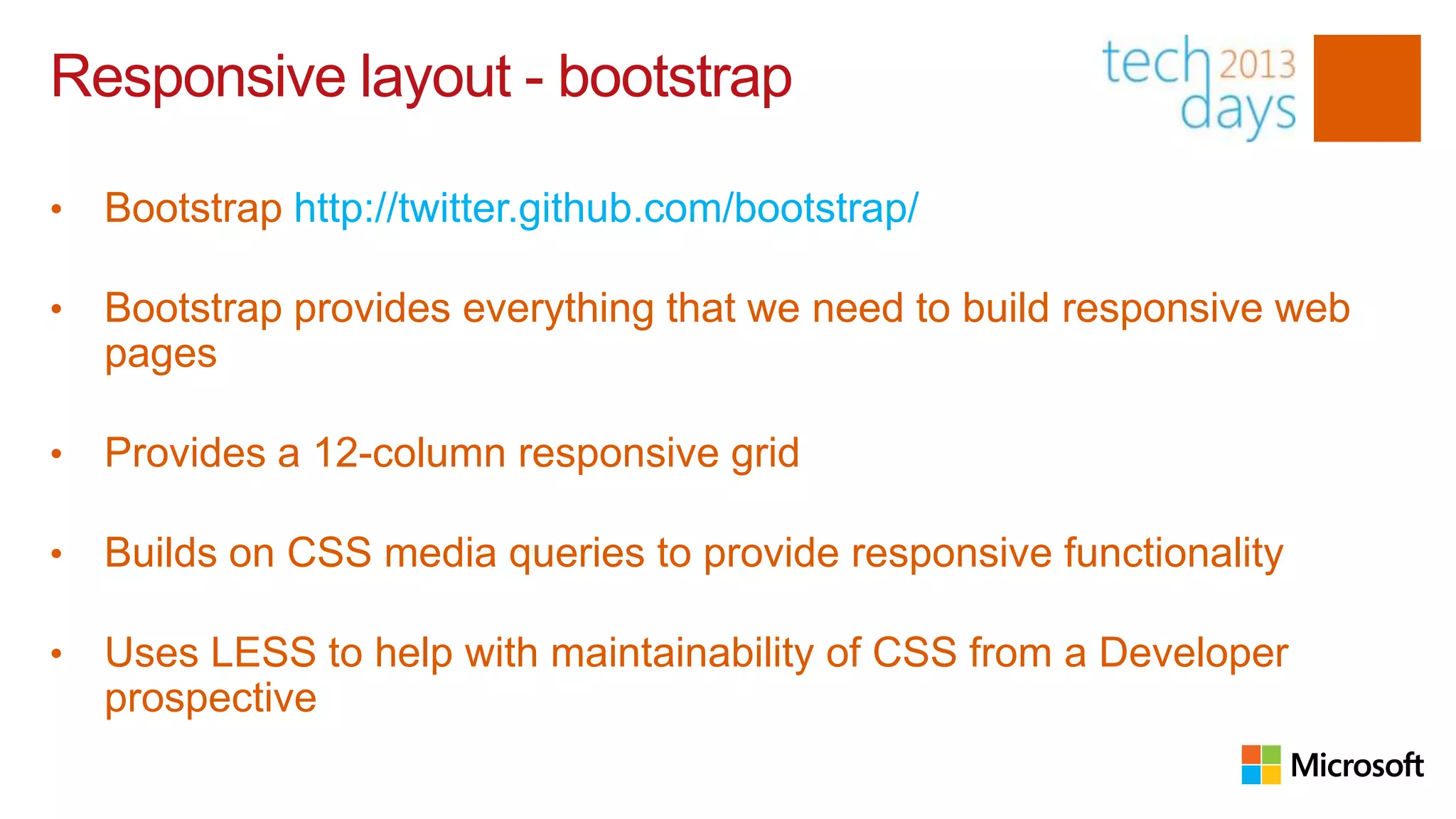 Responsive layout - bootstrap

•   Bootstrap http://twitter.github.com/bootstrap/

•   Bootstrap provides everything that we need to build responsive web
    pages

•   Provides a 12-column responsive grid

•   Builds on CSS media queries to provide responsive functionality

•   Uses LESS to help with maintainability of CSS from a Developer
    prospective
 