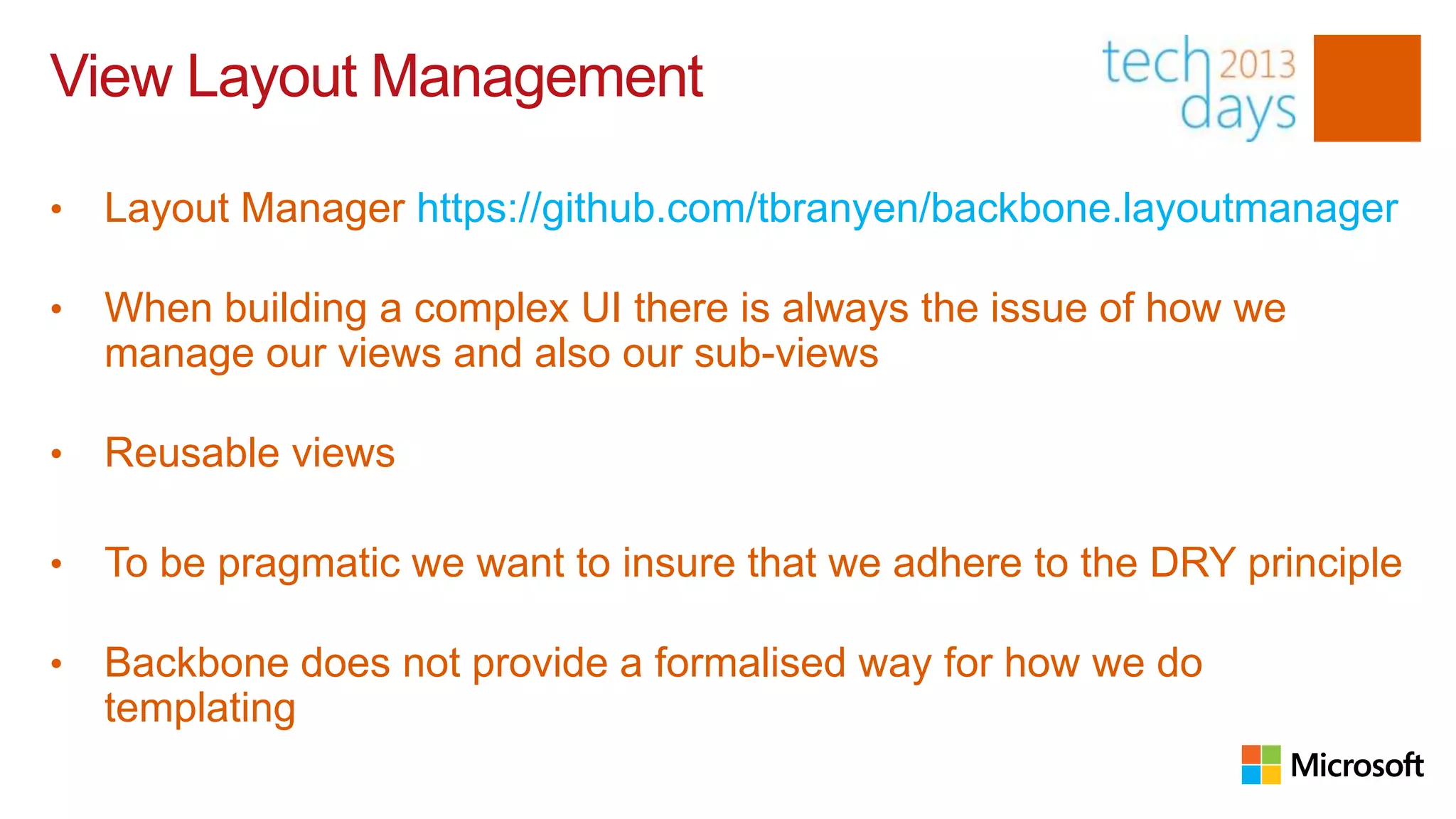 View Layout Management

•   Layout Manager https://github.com/tbranyen/backbone.layoutmanager

•   When building a complex UI there is always the issue of how we
    manage our views and also our sub-views

•   Reusable views

•   To be pragmatic we want to insure that we adhere to the DRY principle

•   Backbone does not provide a formalised way for how we do
    templatingttps://github.com/tbranyen/backbone.layoutmanager
 