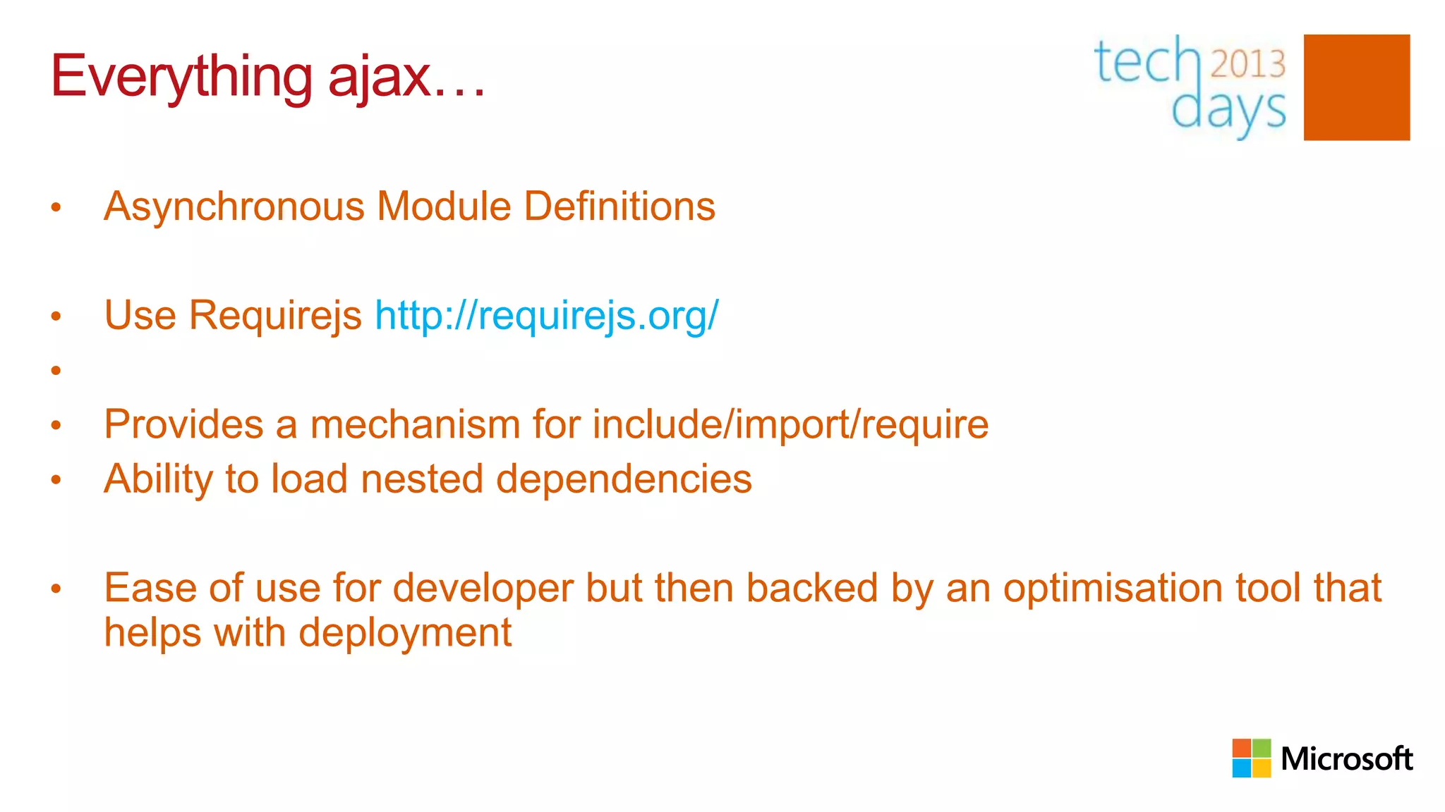 Everything ajax…

•   Asynchronous Module Definitions

•   Use Requirejs http://requirejs.org/
•
•   Provides a mechanism for include/import/require
•   Ability to load nested dependencies

•   Ease of use for developer but then backed by an optimisation tool that
    helps with deployment
 