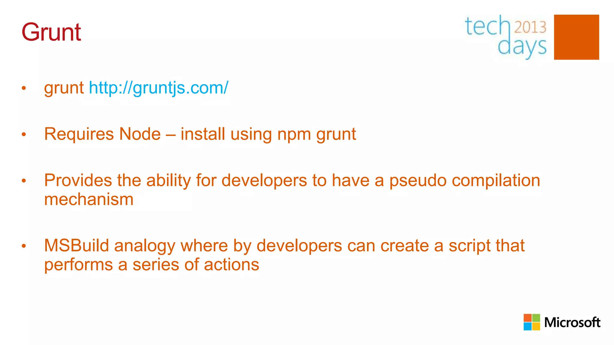 Grunt

•   grunt http://gruntjs.com/

•   Requires Node – install using npm grunt

•   Provides the ability for developers to have a pseudo compilation
    mechanism

•   MSBuild analogy where by developers can create a script that
    performs a series of actions
 