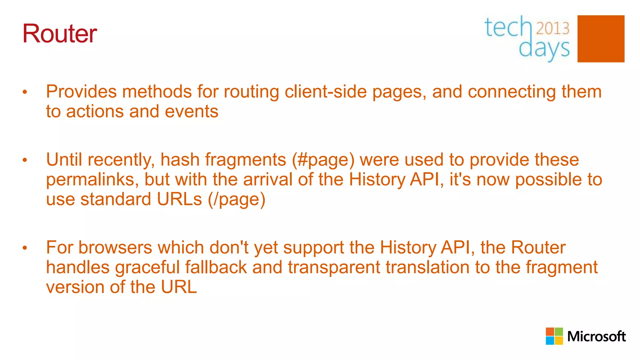 Router

•   Provides methods for routing client-side pages, and connecting them
    to actions and events

•   Until recently, hash fragments (#page) were used to provide these
    permalinks, but with the arrival of the History API, it's now possible to
    use standard URLs (/page)

•   For browsers which don't yet support the History API, the Router
    handles graceful fallback and transparent translation to the fragment
    version of the URL
 