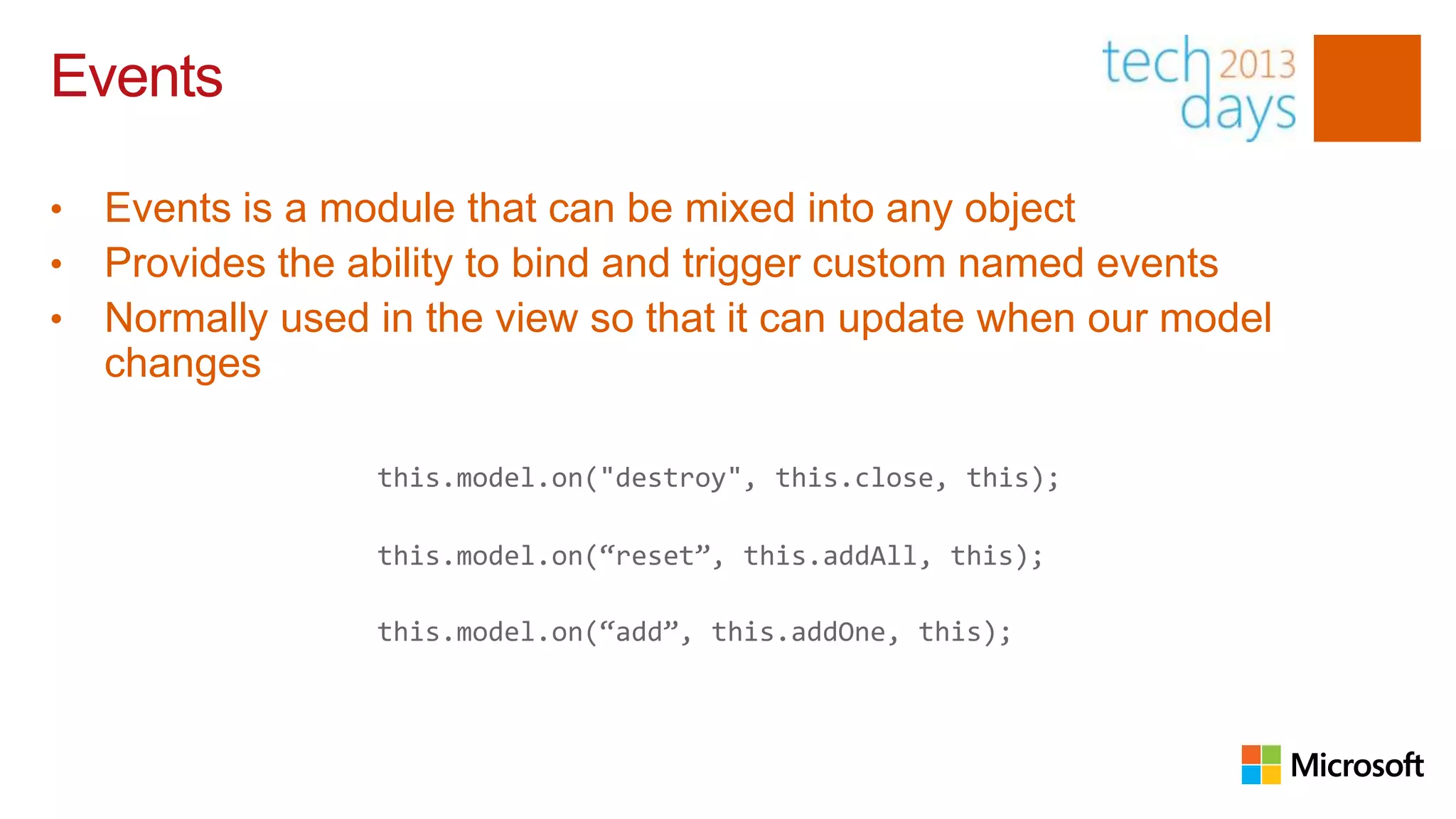 Events

•   Events is a module that can be mixed into any object
•   Provides the ability to bind and trigger custom named events
•   Normally used in the view so that it can update when our model
    changes

                  this.model.on("destroy", this.close, this);

                  this.model.on(“reset”, this.addAll, this);

                  this.model.on(“add”, this.addOne, this);
 