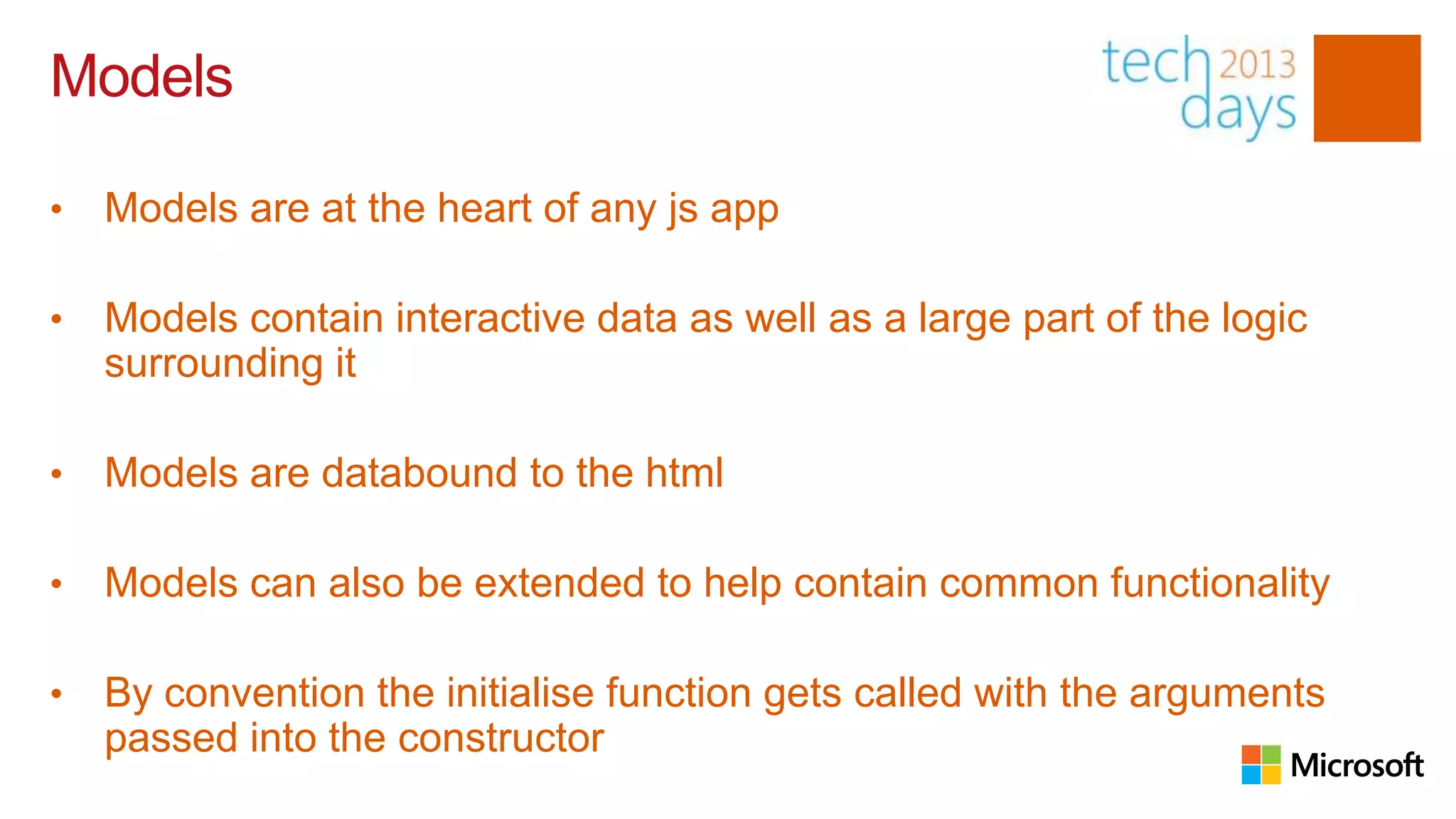 Models

•   Models are at the heart of any js app

•   Models contain interactive data as well as a large part of the logic
    surrounding it

•   Models are databound to the html

•   Models can also be extended to help contain common functionality

•   By convention the initialise function gets called with the arguments
    passed into the constructor
 