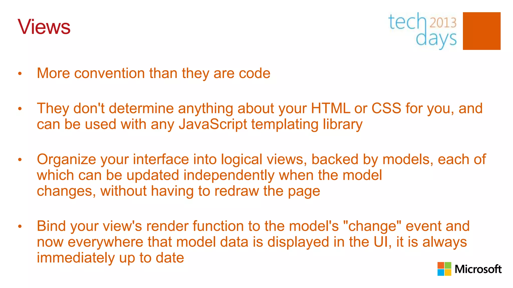 Views

•   More convention than they are code

•   They don't determine anything about your HTML or CSS for you, and
    can be used with any JavaScript templating library

•   Organize your interface into logical views, backed by models, each of
    which can be updated independently when the model
    changes, without having to redraw the page

•   Bind your view's render function to the model's "change" event and
    now everywhere that model data is displayed in the UI, it is always
    immediately up to date
 