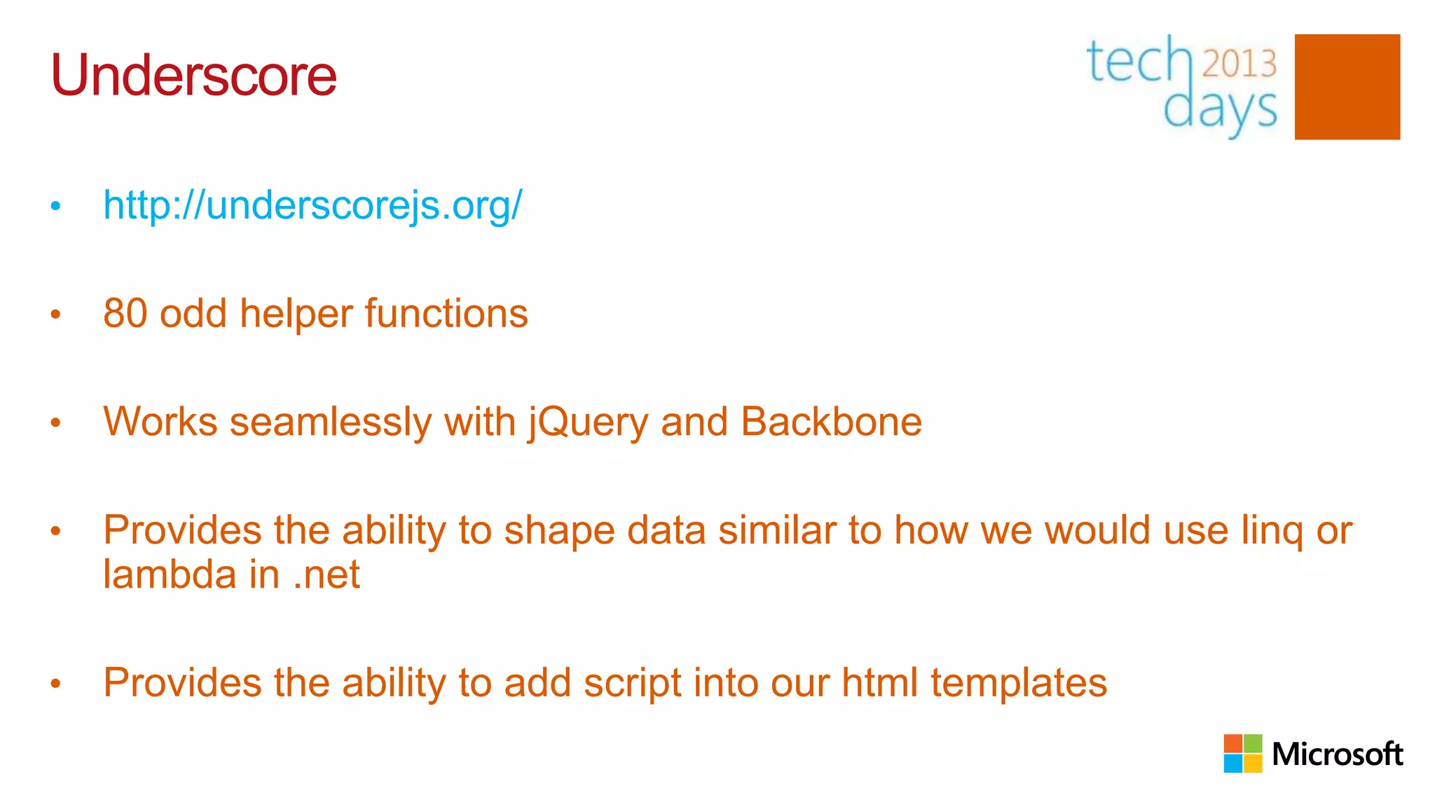 Underscore

•   http://underscorejs.org/

•   80 odd helper functions

•   Works seamlessly with jQuery and Backbone

•   Provides the ability to shape data similar to how we would use linq or
    lambda in .net

•   Provides the ability to add script into our html templates
 