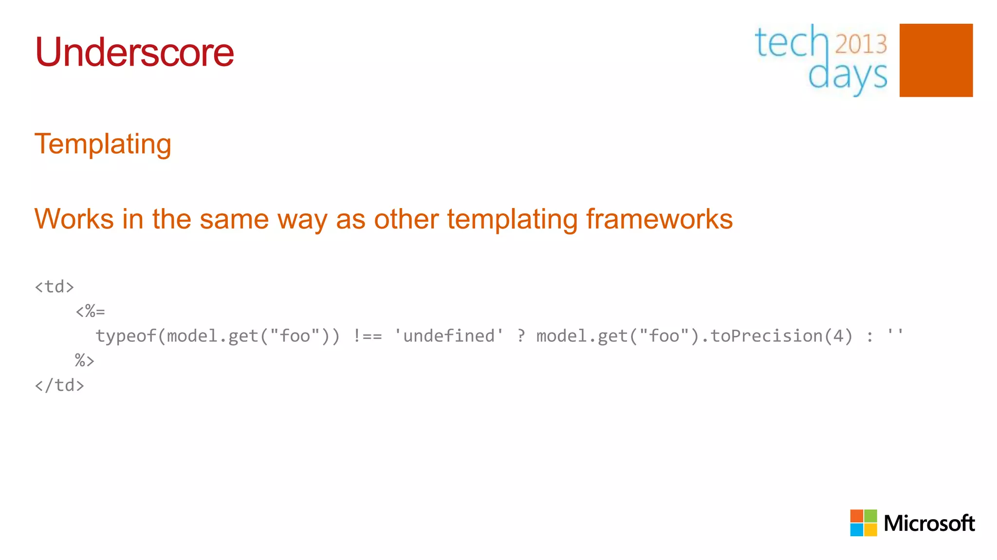 Underscore

Templating

Works in the same way as other templating frameworks

<td>
    <%=
       typeof(model.get("foo")) !== 'undefined' ? model.get("foo").toPrecision(4) : ''
    %>
</td>
 