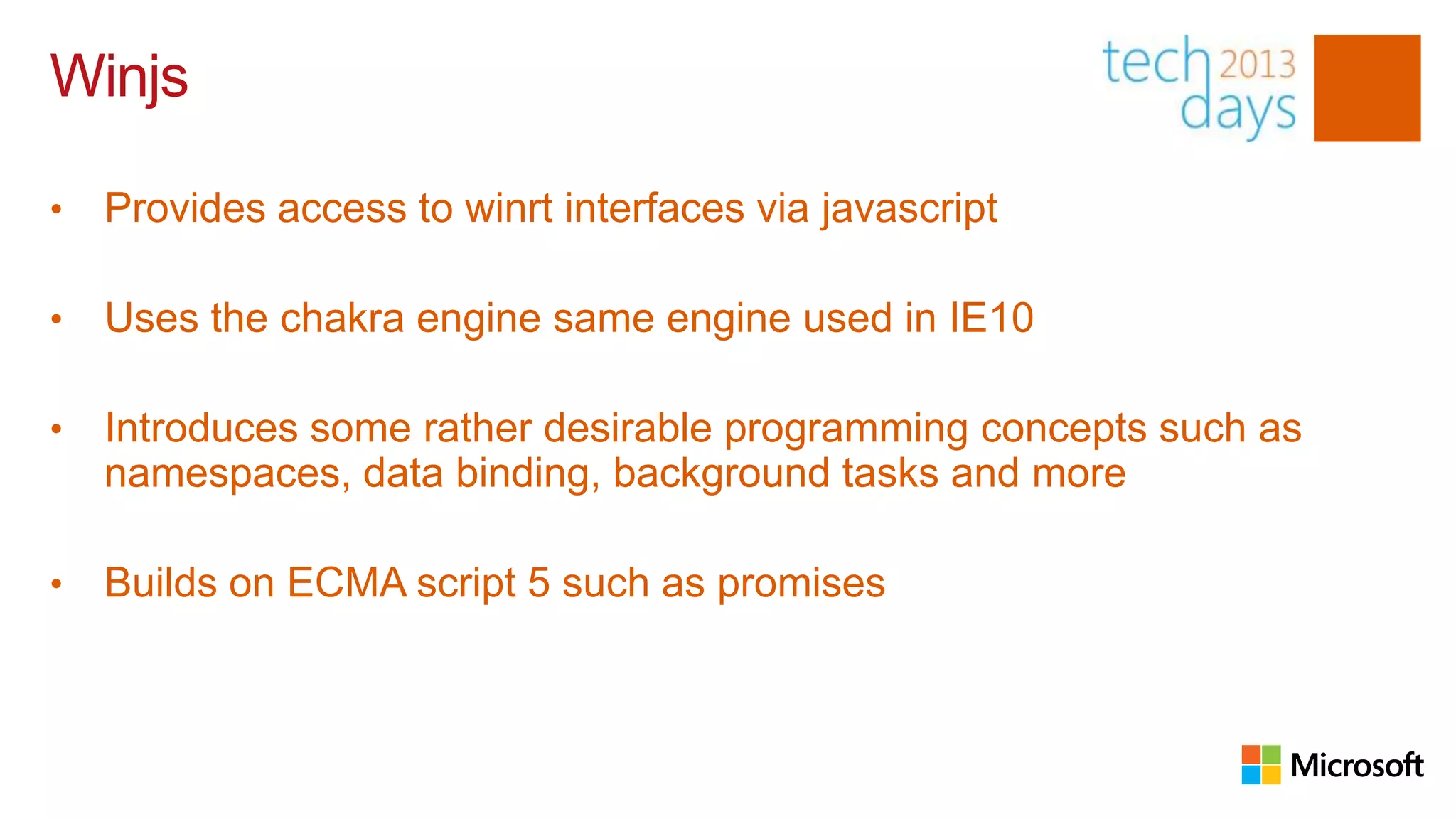Winjs

•   Provides access to winrt interfaces via javascript

•   Uses the chakra engine same engine used in IE10

•   Introduces some rather desirable programming concepts such as
    namespaces, data binding, background tasks and more

•   Builds on ECMA script 5 such as promises
 