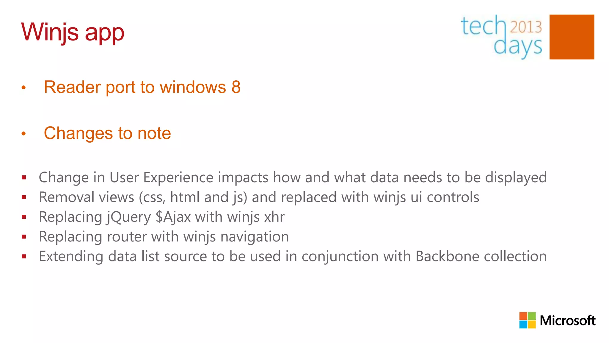 Winjs app

•   Reader port to windows 8

•   Changes to note

   Change in User Experience impacts how and what data needs to be displayed
   Removal views (css, html and js) and replaced with winjs ui controls
   Replacing jQuery $Ajax with winjs xhr
   Replacing router with winjs navigation
   Extending data list source to be used in conjunction with Backbone collection
 