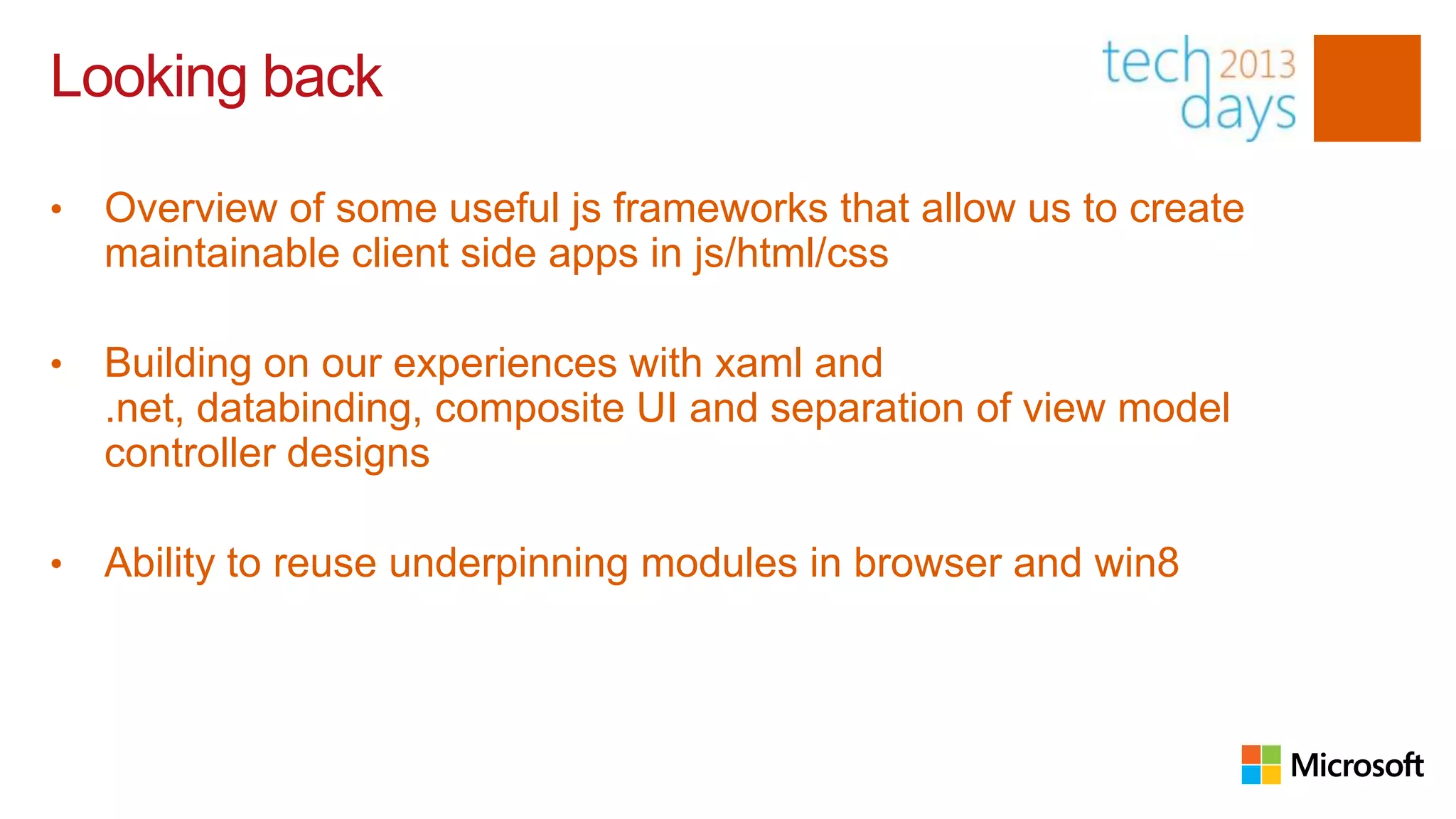 Looking back

•   Overview of some useful js frameworks that allow us to create
    maintainable client side apps in js/html/css

•   Building on our experiences with xaml and
    .net, databinding, composite UI and separation of view model
    controller designs

•   Ability to reuse underpinning modules in browser and win8
 