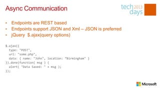 Async Communication

•   Endpoints are REST based
•   Endpoints support JSON and Xml – JSON is preferred
•   jQuery $.ajax(query options)

$.ajax({
  type: "POST",
  url: "some.php",
  data: { name: "John", location: “Birmingham" }
}).done(function( msg ) {
  alert( "Data Saved: " + msg );
});
 