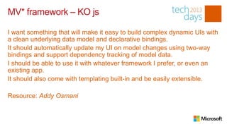 MV* framework – KO js

I want something that will make it easy to build complex dynamic UIs with
a clean underlying data model and declarative bindings.
It should automatically update my UI on model changes using two-way
bindings and support dependency tracking of model data.
I should be able to use it with whatever framework I prefer, or even an
existing app.
It should also come with templating built-in and be easily extensible.

Resource: Addy Osmani
 