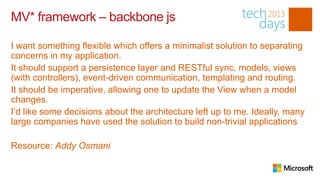 MV* framework – backbone js

I want something flexible which offers a minimalist solution to separating
concerns in my application.
It should support a persistence layer and RESTful sync, models, views
(with controllers), event-driven communication, templating and routing.
It should be imperative, allowing one to update the View when a model
changes.
I’d like some decisions about the architecture left up to me. Ideally, many
large companies have used the solution to build non-trivial applications

Resource: Addy Osmani
 